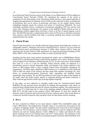 114 Computer Science & Information Technology (CS & IT)
In our Recurrent Neural Network section of the Model, we use Bidirectional LSTM in addition to
Convolutional Neural Networks CNN[8]. We introduced this segment of the model to
compensate for the shortcomings of the Transformer Model and give a more general approach to
Tagging and segmentation for chunking. Since LSTMs use the sequential word by word approach
of processing, they can be slower in processing, and hence we use simpler shorter custom
embeddings targeting exactly the common error points of Transformer Models[9]. The word
embedding essentially utilizes a combination of positional embedding, POS Tag, and the word
vector after whitespace tokenization. Our analysis of the RoBERTa Model showed an error in
differentiating similarly tagged tokens and hence a boost to the Part of speech tagging is given
here. The BiLSTM network is complemented with a stack of CNN layers to aid feature extraction
from sentences and the feedback loop helps in accurately labelling these features and further
segmenting them into chunks.
2. PRIOR WORK
Named Entity Recognition was initially performed using extensive knowledge base systems, its
orthographic features, ontological and lexicon rules[4][2][14][15]. However, the new trend has
shifted towards neural network-based structures to define entity relations [5][13]. Hence the
mentioned top 20 state-of-the-art NER mechanisms are neural network-based including LSTM,
GRUs, BERT, CNN, and a combination of them as suited. [2] [6][10][11][12].
Chunking has been done using machine learning-based models such as HMM(Hidden Markov
Model) [7][17] and Maximum Entropy model and has gradually seen a shift to Statistical models
such as Support Vector Machines and Boosting [8], [3], [7]. In more recent times, Neural Models
have been on a rise as a tool for chunking. Neural network models are deployed as a
classification system to classify Beginning, Inside, and Outside of the chunks required or also
known as BIO tagging which is quite a popular Named Entity Recognition mechanism for
segmentation. The latest paper submitted by IBM Watson uses a combination of Bi-LSTM and
CNN to label the tokens of the sentence and then chunk them together accordingly [8]. They
follow an encoder-decoder-pointer framework while segmenting and labelling chunks
sequentially using a pointer. We use POS tag reinforced word vectors as input to this segment of
the model. Since the model excelles majorly in sequential labelling and feature extraction, it
helps widen the gap between similar tags occurring together frequently.
In this paper, we have deployed an ensemble model using the Transformer-based Model
RoBERTa [9] and recurrent neural network[8] for labeling and segmentation, after which we
group the hence labeled chunks and map the contexts and phrases together. Our experiment gives
an F1 score 97.3 which beats the F1 score of the chunking methods employed in the paper by
IBM 94.72. [8] both tested on the common CoNLL 2000 dataset. F1 score here signifies the
harmonic mean of precision and recall derived from the confusion matrix built on test dataset to
evaluate the classifier trained for entity tag labels which are then further used for chunking.
3. DATA
We have evaluated our Model on two main datasets, English Penn treebank[20] corpus and
ConLL 2000 Dataset. The English Penn Treebank corpus, is an extensively used corpus for the
evaluation of language models. The task includes annotating each word with its Part-of-Speech
tag. There are 38,219 sentences, used for training, 5,527 sentences used for validation and 5,462
sentences are used for Testing purposes. ConLL 2000[21] is a widely used dataset for noun
phrase chunking with 211727 training tokens and 47377 testing tokens. The annotation of the
data is procured from the WSJ corpus by an automated program written by Sabine Buchholz from
 