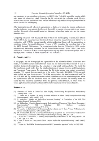 118 Computer Science & Information Technology (CS & IT)
and a sentence id corresponding to the query. A GPU Nvidia Tesla K80 is used for training which
takes about 160 minutes per epoch. Naturally, for this kind of task the evaluation metric F1 score
is taken into account because the data set has imbalanced tags and accuracy might therefore be
biased towards the majority tag.
After training the model, a layer of segmentation is deployed to chunk the phrases and contexts
together to further pass onto the last layer of the model to map the relevant context and phrases
together. The result of the model hence is a dictionary where key, value pairs are the context
phrase(s) pairs.
Comparing our results with the present state of the art for chunking[10], on conll 2000 data set
Refer Table 1, the model exceeds the state of the art neural net model which uses Bi-LSTM in
conjunction with CNN for encoder-decoder labeling and pointer framework for segmentation as
mentioned before. Our model obtains an F1 score of 97.3 exceeding the preceding State of the
Art 94.72 for conll 2000 dataset. The comparison is also done on 23 labels for 9000 training
sentences and 900 testing sentences. On the Penn treebank dataset, Refer Table 2, our model
achieves an F1 score of 98.4 for classifying the chunking tags which exceeds the present state of
the art[8] with a score 95.29 which uses IntNet + BiLSTM-CRF..
6. CONCLUSIONS
In this paper, we aim to highlight the significance of the ensemble models. In the first base
model, we used the current state-of-the-art model i.e. the transformer-based model. It uses an
attention framework to understand the semantics of long-length sentences better. We found that
the transformer-based model does the misclassifications at various Symbols, and Punctuations,
and Nouns and Proper nouns. To compensate for this in the second base model, we explicitly
provided POS tags of the token explicitly to the model. We used a BILSTM+CNN framework
with explicit pos tags for each token. The CNN part optimizes the local context well and The
BILSTM with pos tag tries to capture the context dependency with the surrounding word better.
We experimented with this ensemble model on various open datasets for chunking tasks and
found that this ensemble architecture broke the previous state-of-the-art. In future work, we
would apply this architecture to different GLUE tasks to achieve similar kinds of results.
REFERENCES
[1] Nothman And James R. Curran And Tara Murphy, “Transforming Wikipedia Into Named Entity
Training Data,” 2008.
[2] V. Yadav and S. Bethard, “A survey on recent advances in named Entity Recognition from deep
learning models,” arXiv [cs.CL], 2019.
[3] E. Muszyńska, “Graph- and surface-level sentence chunking,” in Proceedings of the ACL 2016
Student Research Workshop, 2016.
[4] A. Siddharthan, "Complex Lexico-syntactic Reformulation of Sentences Using Typed Dependency
Representations", ACL Anthology, 2021. [Online]. Available:
https://www.aclweb.org/anthology/W10-4213.
[5] G. Lample, M. Ballesteros, S. Subramanian, K. Kawakami, and C. Dyer, “Neural Architectures for
Named Entity Recognition,” arXiv [cs.CL], 2016
[6] D. Nadeau and S. Sekine, “A survey of named entity recognition and classification,” in Benjamins
Current Topics, Amsterdam: John Benjamins Publishing Company, 2009, pp. 3–28.
[7] T. Kudo and Y. Matsumoto, “Chunking with Support Vector Machines,” J. Nat. Lang. Process., vol.
9, no. 5, pp. 3–21, 2002.
[8] F. Zhai, S. Potdar, B. Xiang, and B. Zhou, “Neural Models for Sequence Chunking,” arXiv [cs.CL],
2017.
[9] Y. Liu et al., “RoBERTa: A robustly optimized BERT pretraining approach,” arXiv [cs.CL], 2019.
 