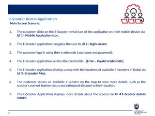 Sequence Diagram - Class Activity
E-Scooter Rental Application
Main Success Scenario:
1. The customer clicks on the E-Scooter rental icon of the application on their mobile device via
UI 1 - Mobile Application Icon.
2. The E-Scooter application navigates the user to UI 2 - login screen.
3. The customer logs in using their credentials (username and password).
4. The E-Scooter application verifies the credentials. [Error – Invalid credentials]
5. The E-Scooter application displays a map with the locations of available E-Scooters in Dubai via
UI 3 - E-scooter Map.
6. The customer selects an available E-Scooter on the map to view more details, such as the
scooter's current battery status and estimated distance to their location.
7. The E-Scooter Application displays more details about the scooter on UI 4 E-Scooter details
Screen.
34
 