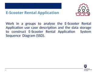 Sequence Diagram - Class Activity
E-Scooter Rental Application
39
Work in a groups to analyse the E-Scooter Rental
Application use case description and the data storage
to construct E-Scooter Rental Application System
Sequence Diagram (SSD).
 