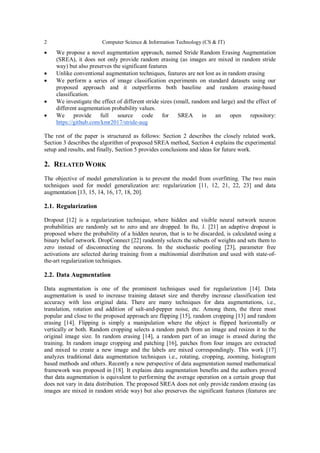 2 Computer Science & Information Technology (CS & IT)
 We propose a novel augmentation approach, named Stride Random Erasing Augmentation
(SREA), it does not only provide random erasing (as images are mixed in random stride
way) but also preserves the significant features
 Unlike conventional augmentation techniques, features are not lost as in random erasing
 We perform a series of image classification experiments on standard datasets using our
proposed approach and it outperforms both baseline and random erasing-based
classification.
 We investigate the effect of different stride sizes (small, random and large) and the effect of
different augmentation probability values.
 We provide full source code for SREA in an open repository:
https://github.com/kmr2017/stride-aug
The rest of the paper is structured as follows: Section 2 describes the closely related work,
Section 3 describes the algorithm of proposed SREA method, Section 4 explains the experimental
setup and results, and finally, Section 5 provides conclusions and ideas for future work.
2. RELATED WORK
The objective of model generalization is to prevent the model from overfitting. The two main
techniques used for model generalization are: regularization [11, 12, 21, 22, 23] and data
augmentation [13, 15, 14, 16, 17, 18, 20].
2.1. Regularization
Dropout [12] is a regularization technique, where hidden and visible neural network neuron
probabilities are randomly set to zero and are dropped. In Ba, J. [21] an adaptive dropout is
proposed where the probability of a hidden neuron, that is to be discarded, is calculated using a
binary belief network. DropConnect [22] randomly selects the subsets of weights and sets them to
zero instead of disconnecting the neurons. In the stochastic pooling [23], parameter free
activations are selected during training from a multinomial distribution and used with state-of-
the-art regularization techniques.
2.2. Data Augmentation
Data augmentation is one of the prominent techniques used for regularization [14]. Data
augmentation is used to increase training dataset size and thereby increase classification test
accuracy with less original data. There are many techniques for data augmentations, i.e.,
translation, rotation and addition of salt-and-pepper noise, etc. Among them, the three most
popular and close to the proposed approach are flipping [15], random cropping [13] and random
erasing [14]. Flipping is simply a manipulation where the object is flipped horizontally or
vertically or both. Random cropping selects a random patch from an image and resizes it to the
original image size. In random erasing [14], a random part of an image is erased during the
training. In random image cropping and patching [16], patches from four images are extracted
and mixed to create a new image and the labels are mixed correspondingly. This work [17]
analyzes traditional data augmentation techniques i.e., rotating, cropping, zooming, histogram
based methods and others. Recently a new perspective of data augmentation named mathematical
framework was proposed in [18]. It explains data augmentation benefits and the authors proved
that data augmentation is equivalent to performing the average operation on a certain group that
does not vary in data distribution. The proposed SREA does not only provide random erasing (as
images are mixed in random stride way) but also preserves the significant features (features are
 