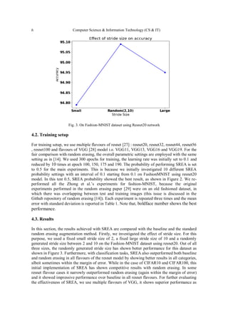 6 Computer Science & Information Technology (CS & IT)
Fig. 3. On Fashion-MNIST dataset using Resnet20 network
4.2. Training setup
For training setup, we use multiple flavours of resnet [27] : resnet20, resnet32, resnet44, resnet56
, resnet100 and flavours of VGG [28] model i.e. VGG11, VGG13, VGG16 and VGG19. For the
fair comparison with random erasing, the overall parametric settings are employed with the same
setting as in [14]. We used 300 epochs for training, the learning rate was initially set to 0.1 and
reduced by 10 times at epoch 100, 150, 175 and 190. The probability of performing SREA is set
to 0.5 for the main experiments. This is because we initially investigated 10 different SREA
probability settings with an interval of 0.1 starting from 0.1 on FashionMNIST using resnet20
model. In this test 0.5, SREA probability showed the best result, as shown in Figure 2. We re-
performed all the Zhong et al.’s experiments for fashion-MNIST, because the original
experiments performed in the random erasing paper [29] were on an old fashioned dataset, in
which there was overlapping between test and training images (this issue is discussed in the
Github repository of random erasing [14]). Each experiment is repeated three times and the mean
error with standard deviation is reported in Table 1. Note that, boldface number shows the best
performance.
4.3. Results
In this section, the results achieved with SREA are compared with the baseline and the standard
random erasing augmentation method. Firstly, we investigated the effect of stride size. For this
purpose, we used a fixed small stride size of 2, a fixed large stride size of 10 and a randomly
generated stride size between 2 and 10 on the Fashion-MNIST dataset using resnet20. Out of all
three sizes, the randomly generated stride size has shown better performance for this dataset as
shown in Figure 3. Furthermore, with classification tasks, SREA also outperformed both baseline
and random erasing in all flavours of the resnet model by showing better results in all categories,
albeit sometimes within the margin of error. While in the case of CIFAR10 and CIFAR100, this
initial implementation of SREA has shown competitive results with random erasing. In some
resnet flavour cases it narrowly outperformed random erasing (again within the margin of error)
and it showed impressive performance over baseline in all resnet flavours. For further evaluating
the effectiveness of SREA, we use multiple flavours of VGG, it shows superior performance as
 