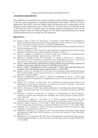 8 Computer Science & Information Technology (CS & IT)
ACKNOWLEDGEMENTS
This publication has emanated from research [conducted with the financial support of/supported
in part by a grant from] Science Foundation Ireland under Grant number 18/CRT/6223 and is
supported by the ADAPT Centre for Digital Content Technology which is funded under the SFI
Research Centres Programme (Grant 13/RC/2106/_P2), Lero SFI Centre for Software (Grant
13/RC/2094/_P2) and is co-funded under the European Regional Development Fund. For the
purpose of Open Access, the author has applied a CC BY public copyright licence to any Author
Accepted Manuscript version arising from this submission.
REFERENCES
[1] Kumar, J., Bedi, P., Goyal, S. B., Shrivastava, A., & Kumar, S. (2021, March). Novel Algorithm for
Image Classification Using Cross Deep Learning Technique. In IOP Conference Series: Materials
Science and Engineering (Vol. 1099, No. 1, p. 012033). IOP Publishing.
[2] Liu, J. E., & An, F. P. (2020). Image classification algorithm based on deep learning-kernel function.
Scientific programming, 2020.
[3] Wang, H., & Meng, F. (2019). Research on power equipment recognition method based on image
processing. EURASIP Journal on Image and Video Processing, 2019(1), 1-11.
[4] Nanni, L., Maguolo, G., Brahnam, S., & Paci, M. (2021). An ensemble of convolutional neural
networks for audio classification. Applied Sciences, 11(13), 5796.
[5] Hershey, S., Chaudhuri, S., Ellis, D. P., Gemmeke, J. F., Jansen, A., Moore, R. C., ... &Wilson, K.
(2017, March). CNN architectures for large-scale audio classification. In 2017 ieee international
conference on acoustics, speech and signal processing (icassp) (pp. 131-135). IEEE.
[6] Rong, F. Audio classification method based on machine learning. 2016 International Conference On
Intelligent Transportation, Big Data & Smart City (ICITBS) pp.81-84 (2016)
[7] Aiman, A., Shen, Y., Bendechache, M., Inayat, I. & Kumar, T. AUDD: Audio Urdu Digits Dataset for
Automatic Audio Urdu Digit Recognition. Applied Sciences. 11, 8842 (2021)
[8] Kolluri, J., Razia, D. S., & Nayak, S. R. (2019, June). Text classification using Machine Learning and
Deep Learning Models. In International Conference on Artificial Intelligence in Manufacturing &
Renewable Energy (ICAIMRE).
[9] Minaee, S., Kalchbrenner, N., Cambria, E., Nikzad, N., Chenaghlu, M., & Gao, J. (2021). Deep
Learning--based Text Classification: A Comprehensive Review. ACM Computing Surveys (CSUR),
54(3), 1-40.
[10] Nguyen, T. H., & Shirai, K. (2013, June). Text classification of technical papers based on text
segmentation. In International Conference on Application of Natural Language to Information
Systems (pp. 278-284). Springer, Berlin, Heidelberg.
[11] Ioffe, S., & Szegedy, C. (2015, June). Batch normalization: Accelerating deep network training by
reducing internal covariate shift. In International conference on machine learning (pp. 448-456).
PMLR.
[12] Srivastava, N., Hinton, G., Krizhevsky, A., Sutskever, I., & Salakhutdinov, R. (2014). Dropout: a
simple way to prevent neural networks from overfitting. The journal of machine learning research,
15(1), 1929-1958.
[13] Krizhevsky, A., Sutskever, I., & Hinton, G. E. (2012). Imagenet classification with deep
convolutional neural networks. Advances in neural information processing systems, 25, 1097-1105.
[14] Zhong, Z., Zheng, ., Kang, G., Li, S., & Yang, Y. (2020, April). Random erasing data augmentation.
In Proceedings of the AAAI Conference on Artificial Intelligence (Vol. 34, No. 07, pp. 13001-13008).
[15] Simonyan, K., & Zisserman, A. (2014). Very deep convolutional networks for large-scale image
recognition. arXiv preprint arXiv:1409.1556.
[16] Takahashi, R., Matsubara, T., & Uehara, K. (2019). Data augmentation using random image cropping
and patching for deep CNNs. IEEE Transactions on Circuits and Systems for Video Technology,
30(9), 2917-2931.
[17] Mikołajczyk, A., & Grochowski, M. (2018, May). Data augmentation for improving deep learning in
image classification problem. In 2018 international interdisciplinary PhD workshop (IIPhDW) (pp.
117-122). IEEE.
 