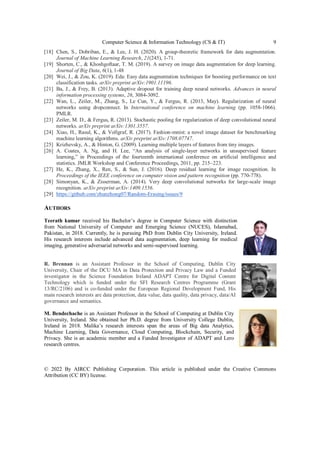Computer Science & Information Technology (CS & IT) 9
[18] Chen, S., Dobriban, E., & Lee, J. H. (2020). A group-theoretic framework for data augmentation.
Journal of Machine Learning Research, 21(245), 1-71.
[19] Shorten, C., & Khoshgoftaar, T. M. (2019). A survey on image data augmentation for deep learning.
Journal of Big Data, 6(1), 1-48
[20] Wei, J., & Zou, K. (2019). Eda: Easy data augmentation techniques for boosting performance on text
classification tasks. arXiv preprint arXiv:1901.11196.
[21] Ba, J., & Frey, B. (2013). Adaptive dropout for training deep neural networks. Advances in neural
information processing systems, 26, 3084-3092.
[22] Wan, L., Zeiler, M., Zhang, S., Le Cun, Y., & Fergus, R. (2013, May). Regularization of neural
networks using dropconnect. In International conference on machine learning (pp. 1058-1066).
PMLR.
[23] Zeiler, M. D., & Fergus, R. (2013). Stochastic pooling for regularization of deep convolutional neural
networks. arXiv preprint arXiv:1301.3557.
[24] Xiao, H., Rasul, K., & Vollgraf, R. (2017). Fashion-mnist: a novel image dataset for benchmarking
machine learning algorithms. arXiv preprint arXiv:1708.07747.
[25] Krizhevsky, A., & Hinton, G. (2009). Learning multiple layers of features from tiny images.
[26] A. Coates, A. Ng, and H. Lee, “An analysis of single-layer networks in unsupervised feature
learning,” in Proceedings of the fourteenth international conference on artificial intelligence and
statistics. JMLR Workshop and Conference Proceedings, 2011, pp. 215–223.
[27] He, K., Zhang, X., Ren, S., & Sun, J. (2016). Deep residual learning for image recognition. In
Proceedings of the IEEE conference on computer vision and pattern recognition (pp. 770-778).
[28] Simonyan, K., & Zisserman, A. (2014). Very deep convolutional networks for large-scale image
recognition. arXiv preprint arXiv:1409.1556.
[29] https://github.com/zhunzhong07/Random-Erasing/issues/9
AUTHORS
Teerath kumar received his Bachelor’s degree in Computer Science with distinction
from National University of Computer and Emerging Science (NUCES), Islamabad,
Pakistan, in 2018. Currently, he is pursuing PhD from Dublin City University, Ireland.
His research interests include advanced data augmentation, deep learning for medical
imaging, generative adversarial networks and semi-supervised learning.
R. Brennan is an Assistant Professor in the School of Computing, Dublin City
University, Chair of the DCU MA in Data Protection and Privacy Law and a Funded
investigator in the Science Foundation Ireland ADAPT Centre for Digital Content
Technology which is funded under the SFI Research Centres Programme (Grant
13/RC/2106) and is co-funded under the European Regional Development Fund, His
main research interests are data protection, data value, data quality, data privacy, data/AI
governance and semantics.
M. Bendechache is an Assistant Professor in the School of Computing at Dublin City
University, Ireland. She obtained her Ph.D. degree from University College Dublin,
Ireland in 2018. Malika’s research interests span the areas of Big data Analytics,
Machine Learning, Data Governance, Cloud Computing, Blockchain, Security, and
Privacy. She is an academic member and a Funded Investigator of ADAPT and Lero
research centres.
© 2022 By AIRCC Publishing Corporation. This article is published under the Creative Commons
Attribution (CC BY) license.
 