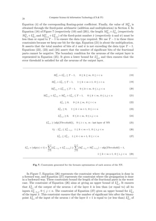 Equation (4) of the corresponding floating-point coefficient. Finally, the value of Mû
k,i is
obtained through the fixed-point arithmetic (addition and multiplication) in Section 4. In
Equation (18) of Figure 7 (respectively (19) and (20)), the length Mx̂
k,i +Lx̂
k,i (respectively
Mû
k,i +Lû
k,i and Mŵ
k,i,j +Lŵ
k,i,j) of the fixed-point number x̂ (respectively û and ŵ) must be
less than or equal to T − 1 to ensure the data type required. We use T − 1 in these three
constraints because we keep one bit for the sign. Equation (21) is about the multiplication.
It asserts that the total number of bits of x̂ and ŵ is not exceeding the data type T − 1.
Equations (22), (23) and (24) assert that the number of significant bits of the fractional
parts cannot be negative. The boundary condition for the neurons of the output layer is
represented in Equation (25). It gives a lower bound for Lû
m,i and then ensures that the
error threshold is satisfied for all the neurons of the output layer.
Mx̂
k,i + Lx̂
k,i ≤ T − 1, 0 ≤ k ≤ m, 0 ≤ i  n (18)
Mû
k,i + Lû
k,i ≤ T − 1, 1 ≤ k  m + 1, 0 ≤ i  n (19)
Mŵ
k,i,j + Lŵ
k,i,j ≤ T − 1, 0 ≤ k  m, 0 ≤ i, j  n (20)
Mŵ
k,i,j + Lŵ
k,i,j + Mx̂
k,j + Lx̂
k,j ≤ T − 1, 0 ≤ k  m, 0 ≤ i, j  n (21)
Lx̂
k,i ≥ 0, 0 ≤ k ≤ m, 0 ≤ i  n (22)
Lû
k,i ≥ 0, 1 ≤ k  m + 1, 0 ≤ i  n (23)
Lŵ
k,i,j ≥ 0, 0 ≤ k  m, 0 ≤ i, j  n (24)
Lû
m,i ≥ |ufp(|Threshold|)|, 0 ≤ i  n, m : last layer of NN (25)
∀j : Lû
k,i ≤ Lx̂
k−1,j, 1 ≤ k  m + 1, 0 ≤ i, j  n (26)
Lx̂
k,i ≤ Lû
k,i, 1 ≤ k  m + 1, 0 ≤ i  n (27)
Lû
k,i × (ufp(n) + 1) +
n−1
X
j=0
(Lx̂
k−1,j + Lŵ
k−1,i,j) ≥
n−1
X
j=0
(Mx̂
k−1,j + Mŵ
k−1,i,j) − ufp(|Threshold|) − 1,
1 ≤ k  m + 1, 0 ≤ i, j  n (28)
Fig. 7. Constraints generated for the formats optimization of each neuron of the NN.
In Figure 7, Equation (26) represents the constraint where the propagation is done in
a forward way, and Equation (27) represents the constraint where the propagation is done
in a backward way. These constraints bound the length of the fractional parts in the worst
case. The constraint of Equation (26) aims at giving an upper bound of Lû
k,i. It ensures
that Lû
k,i of the output of the neuron i of the layer k is less than (or equal to) all its
inputs Lx̂
k−1,j, 0 ≤ j  n. The constraint of Equation (27) gives an upper bound for Lx̂
k,i
of the input x̂. This constraint ensures that the number of significant bits after the binary
point Lx̂
k,i of the input of the neuron i of the layer k + 1 is equal to (or less than) Lû
k,i of
Computer Science  Information Technology (CS  IT)
20
 
