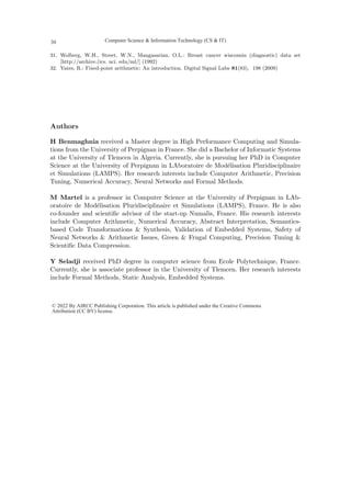 31. Wolberg, W.H., Street, W.N., Mangasarian, O.L.: Breast cancer wisconsin (diagnostic) data set
[http://archive.(ics. uci. edu/ml/] (1992)
32. Yates, R.: Fixed-point arithmetic: An introduction. Digital Signal Labs 81(83), 198 (2009)
Authors
H Benmaghnia received a Master degree in High Performance Computing and Simula-
tions from the University of Perpignan in France. She did a Bachelor of Informatic Systems
at the University of Tlemcen in Algeria. Currently, she is pursuing her PhD in Computer
Science at the University of Perpignan in LAboratoire de Modélisation Pluridisciplinaire
et Simulations (LAMPS). Her research interests include Computer Arithmetic, Precision
Tuning, Numerical Accuracy, Neural Networks and Formal Methods.
M Martel is a professor in Computer Science at the University of Perpignan in LAb-
oratoire de Modélisation Pluridisciplinaire et Simulations (LAMPS), France. He is also
co-founder and scientific advisor of the start-up Numalis, France. His research interests
include Computer Arithmetic, Numerical Accuracy, Abstract Interpretation, Semantics-
based Code Transformations  Synthesis, Validation of Embedded Systems, Safety of
Neural Networks  Arithmetic Issues, Green  Frugal Computing, Precision Tuning 
Scientific Data Compression.
Y Seladji received PhD degree in computer science from Ecole Polytechnique, France.
Currently, she is associate professor in the University of Tlemcen. Her research interests
include Formal Methods, Static Analysis, Embedded Systems.
Computer Science  Information Technology (CS  IT)
30
© 2022 By AIRCC Publishing Corporation. This article is published under the Creative Commons
Attribution (CC BY) license.
 