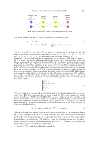 x00
x01
u10
u11
u20
u21
u30
u31
Layer 1
W0, b0
Feature Layer
X0
(Data set)
Layer 2
W1, b1
Output
Layer
W2, b2
Fig. 1. A fully connected NN with 3 layers and 2 neurons per layer.
The affine function for the kth layer is defined in a standard way as
fk,i : Fn
−→ F
Xk−1 7−→ uk,i = fk,i(Xk−1) =
n−1
X
j=0
(wk−1,i,j × xk−1,j) + bk−1,i,
(2)
∀1 ≤ k ≤ m, ∀0 ≤ i < n, where Xk−1= (xk−1,0, ..., xk−1,n−1)t is the input vector (the
input of the layer k is the output of the layer k − 1), bk−1 = (bk−1,0, ..., bk−1,n−1)t ∈ Fn
and Wk−1 ∈ Fn×n (wk−1,i,j is the coefficient in the line i and column j in Wk−1.)
Informally, a fixed-point number is represented by an integer value and a format <
M, L > which gives us the information about the number M of significant bits before the
binary point and L the number of significant bits after the binary point required for each
coefficient in Wk−1, bk−1, X0, and the output of each neuron uk,i. We notice that, at the
beginning, we convert the input vector X0 in the size of the data type required T. In fixed-
point arithmetic, before computing the affine function defined in Equation (2), we need to
know the optimal formats < M, L > of all the coefficients. To compute these formats, we
generate automatically linear constraints according to the given threshold. These linear
constraints formally defined in Section 6 are solved by linear programming [30], and they
give us the optimal value of the number of significant bits after the binary point L for
each neuron. We show in Equation (3) some constraints generated for the neuron u31 of
the NN of Figure 1.















Lu
31 ≥ 6
Lu
31 + Mu
31 ≤ 31
Lu
31 ≤ Lx
20,
Lu
31 ≤ Lx
21,
...
(3)
We notice that Lx
20 (respectively Lx
21) is the length of the fractional part of u20 (respec-
tively u21.) The first constraint gives a lower bound for Lu
31, so the output u31 in the
output layer has to fullfil the threshold fixed by the user and the error done must be equal
to or less than this one. In other words, the number of significant bits of each neuron in
the output layer must be equal at least to 6 (if it is greater than 6, this means that we are
more accurate.) The value 6 is obtained by computing the unit in the first place [13, 21]
of the threshold defined as
∀x ∈ F, ufp(x) = min {i ∈ N : 2i+1
> x} = ⌊log2(x)⌋ (4)
The second constraint avoids overflow and ensures compliance to the data type chosen
by the user (integers on 8, 16 or 32 bits.) The third and fourth constraints ensure that
the length of the fractional part Lu
31 computed is less than or equal to the length of the
fractional parts of all its inputs (Lx
20 and Lx
21.) Using the formats resulting from the solver,
firstly, we convert all the coefficients of weights matrices Wk−1, biases bk−1 and inputs X0
from floating-point values to fixed-point values.
Let bk−1, Wk−1 and X0 used in this example be
Computer Science & Information Technology (CS & IT) 13
 