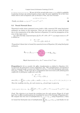 ϵ⊗ ≤ ŷ×ϵx̂ +x̂×ϵŷ +ϵx̂ ×ϵŷ +ϵẑ. We get rid of the second order error ϵx̂ ×ϵŷ which is negligible
in practice because our method needs to know only the most significant bit of the error
which will be used in Equation (28) in Section 6. Now, the error becomes
ϵ⊗ ≤ ŷ × ϵx̂ + x̂ × ϵŷ + ϵẑ. (9)
Finally, we obtain ϵ⊗ ≤ ŷ × 2−Lx̂
+ x̂ × 2−Lŷ
+ 2−Lẑ
. ■
5.2 Neural Network Error
Theoretical results about numerical errors inside a fully connected NN using fixed-point
arithmetic are shown in this subsection. There are two types of errors: round off errors
due to the computation of the affine function in Equation (11) and the propagation of the
error of the input vector.
In a NN with fully connected layers [3],∀ b̄ ∈ Fn, ∀ W ∈ Fn×m, an output vector ū ∈ Fn
is defined as
f : Fm
−→ Fn
X̄ 7−→ ū = f(X̄) = W.X̄ + b̄
(10)
Proposition 3 shows how to bound the numerical errors of Equation (10) using fixed-point
arithmetic.
Fig. 6. Representation of ûk,i the ith
neuron of the kth
layer.
Proposition 3. Let us consider the affine transformation as defined in Equation (11).
It represents the fixed-point version of Equation (10). This transformation corresponds to
what is computed inside a neuron (see Figure 6.) Let ûk,i ∈ ℵ be the fixed-point representa-
tion of uk,i and θk,i ∈ R the error due to computations and conversions of the floating-point
coefficients to fixed-point coefficients such that
ˆ
f : ℵn
−→ ℵ
X̂k−1 7−→ ûk,i = ˆ
f(X̂k−1).
(11)
where ˆ
f(X̂k−1) =
n−1
X
j=0
(ŵk−1,i,j⊗x̂k−1,j)⊕b̂k−1,i and X̂k−1 = (x̂k−1,0, ..., x̂k−1,n−1)t
, 1 ≤ k ≤ m, 0 ≤ i  n.
Then the resulting error θk,i for each neuron ûk,i of each layer is given by
1 ≤ k  m+1, 0 ≤ i  n, θk,i ≤
n−1
X
j=0
(2Mx̂
k−1,j −Lŵ
k−1,i,j +2Mŵ
k−1,i,j −Lx̂
k−1,j )+n×2−Lû
k,i +2−Lû
k,i+1
. (12)
Proof. The objective is to bound the resulting error for each neuron (Figure 6) of each
layer due to affine transformations by bounding the error of the formula of Equation (11).
We compute first the error of multiplication ŵk−1,i,j ⊗ x̂k−1,j using Proposition 2. Then
we bound the fixed-point sum of multiplications
n−1
X
j=0
(ŵk−1,i,j ⊗ x̂k−1,j) and finally we use
Computer Science  Information Technology (CS  IT)
18
 