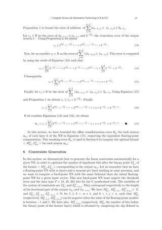 Proposition 1 to bound the error of addition of
n−1
X
j=0
(ŵk−1,i,j ⊗ x̂k−1,j) ⊕ b̂k−1,i.
Let ϵα ∈ R be the error of ŵk−1,i,j ⊗ x̂k−1,j and 2−Lû
k,i the truncation error of the output
ϵα ≤ 2Mx̂
k−1,j −Lŵ
k−1,i,j + 2Mŵ
k−1,i,j −Lx̂
k−1,j + 2−Lû
k,i . (13)
Now, let us consider ϵβ ∈ R as the error of
n−1
X
j=0
(ŵk−1,i,j ⊗ x̂k−1,j). This error is computed
by using the result of Equation (13) such that
ϵβ ≤
n−1
X
j=0
(2−Lŵ
k−1,i,j × 2Mx̂
k−1,j + 2−Lx̂
k−1,j × 2Mŵ
k−1,i,j ) +
n−2
X
j=0
2−Lû
k,i + 2−Lû
k,i . (14)
Consequently,
ϵβ ≤
n−1
X
j=0
(2Mx̂
k−1,j −Lŵ
k−1,i,j + 2Mŵ
k−1,i,j −Lx̂
k−1,j ) + n × 2−Lû
k,i . (15)
Finally, let ϵγ ∈ R be the error of
n−1
X
j=0
(ŵk−1,i,j ⊗ x̂k−1,j) ⊕ b̂k−1,i. Using Equation (15)
and Proposition 1 we obtain ϵγ ≤ ϵβ + 2−Lû
k,i . Finally,
ϵγ ≤
n−1
X
j=0
(2Mx̂
k−1,j −Lŵ
k−1,i,j + 2Mŵ
k−1,i,j −Lx̂
k−1,j ) + n × 2−Lû
k,i + 2−Lû
k,i+1
. (16)
If we combine Equations (12) and (16), we obtain
θk,i = ϵγ ≤
n−1
X
j=0
(2Mx̂
k−1,j −Lŵ
k−1,i,j + 2Mŵ
k−1,i,j −Lx̂
k−1,j ) + n × 2−Lû
k,i + 2−Lû
k,i+1
. ■ (17)
In this section, we have bounded the affine transformation error θk,i for each neuron
ûk,i of each layer k of the NN in Equation (17), respecting the equivalent floating-point
computations. This resulting error θk,i is used in Section 6 to compute the optimal format
 Mû
k,i, Lû
k,i  for each neuron ûk,i.
6 Constraints Generation
In this section, we demonstrate how to generate the linear constraints automatically for a
given NN, in order to optimize the number of significant bits after the binary point Lû
k,i of
the format  Mû
k,i, Lû
k,i  corresponding to the output ûk,i. Let us remember that we have
a floating-point NN with m layers and n neurons per layer working at some precision, and
we want to compute a fixed-point NN with the same behavior than the initial floating-
point NN for a given input vector. This new fixed-point NN must respect the threshold
error and the data type T ∈ {8, 16, 32} bits for the C synthesized code. The variables of
the system of constraints are Lû
k,i and Lŵ
k−1,i,j. They correspond respectively to the length
of the fractional part of the output ûk,i and ŵk−1,i,j. We have Mû
k,i, Mx̂
k−1,i, Mŵ
k−1,i,j ∈ Z,
and Lû
k,i, Lx̂
k−1,i, Lŵ
k−1,i,j ∈ N, for 1 ≤ k  m + 1, and 0  i, j  n, such that Mû
k,i
(respectively Mx̂
k−1,i, Mŵ
k−1,i,j) can be negative when the value of the floating-point number
is between −1 and 1. We have also, Mŵ
k−1,i,j (respectively Mx̂
0,i the number of bits before
the binary point of the feature layer) which is obtained by computing the ufp defined in
neuron uˆ . Using Proposition 2, we obtain
Computer Science  Information Technology (CS  IT) 19
 