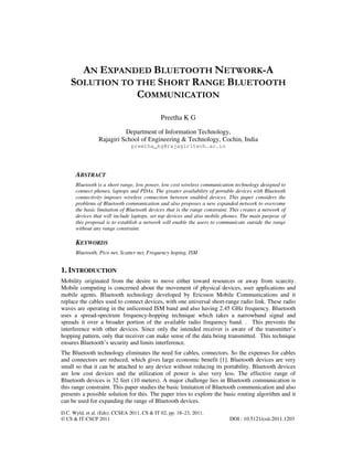 D.C. Wyld, et al. (Eds): CCSEA 2011, CS & IT 02, pp. 18–23, 2011.
© CS & IT-CSCP 2011 DOI : 10.5121/csit.2011.1203
AN EXPANDED BLUETOOTH NETWORK-A
SOLUTION TO THE SHORT RANGE BLUETOOTH
COMMUNICATION
Preetha K G
Department of Information Technology,
Rajagiri School of Engineering & Technology, Cochin, India
preetha_kg@rajagiritech.ac.in
ABSTRACT
Bluetooth is a short range, low power, low cost wireless communication technology designed to
connect phones, laptops and PDAs. The greater availability of portable devices with Bluetooth
connectivity imposes wireless connection between enabled devices. This paper considers the
problems of Bluetooth communication and also proposes a new expanded network to overcome
the basic limitation of Bluetooth devices that is the range constraint. This creates a network of
devices that will include laptops, set top devices and also mobile phones. The main purpose of
this proposal is to establish a network will enable the users to communicate outside the range
without any range constraint.
KEYWORDS
Bluetooth, Pico net, Scatter net, Frequency hoping, ISM
1. INTRODUCTION
Mobility originated from the desire to move either toward resources or away from scarcity.
Mobile computing is concerned about the movement of physical devices, user applications and
mobile agents. Bluetooth technology developed by Ericsson Mobile Communications and it
replace the cables used to connect devices, with one universal short-range radio link. These radio
waves are operating in the unlicensed ISM band and also having 2.45 GHz frequency. Bluetooth
uses a spread-spectrum frequency-hopping technique which takes a narrowband signal and
spreads it over a broader portion of the available radio frequency band. . This prevents the
interference with other devices. Since only the intended receiver is aware of the transmitter’s
hopping pattern, only that receiver can make sense of the data being transmitted. This technique
ensures Bluetooth’s security and limits interference.
The Bluetooth technology eliminates the need for cables, connectors. So the expenses for cables
and connectors are reduced, which gives large economic benefit [1]. Bluetooth devices are very
small so that it can be attached to any device without reducing its portability. Bluetooth devices
are low cost devices and the utilization of power is also very less. The effective range of
Bluetooth devices is 32 feet (10 meters). A major challenge lies in Bluetooth communication is
this range constraint. This paper studies the basic limitation of Bluetooth communication and also
presents a possible solution for this. The paper tries to explore the basic routing algorithm and it
can be used for expanding the range of Bluetooth devices.
 