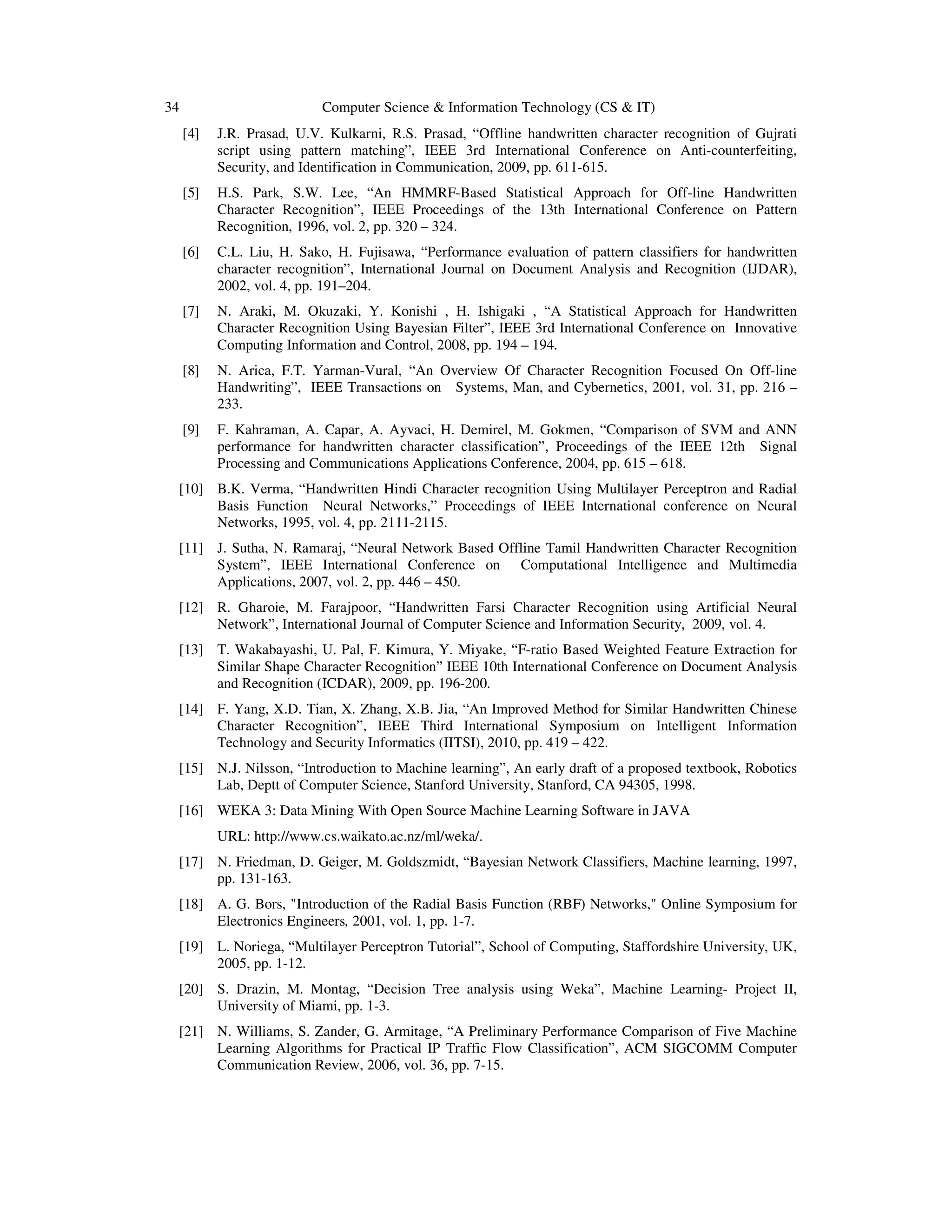 34 Computer Science & Information Technology (CS & IT)
[4] J.R. Prasad, U.V. Kulkarni, R.S. Prasad, “Offline handwritten character recognition of Gujrati
script using pattern matching”, IEEE 3rd International Conference on Anti-counterfeiting,
Security, and Identification in Communication, 2009, pp. 611-615.
[5] H.S. Park, S.W. Lee, “An HMMRF-Based Statistical Approach for Off-line Handwritten
Character Recognition”, IEEE Proceedings of the 13th International Conference on Pattern
Recognition, 1996, vol. 2, pp. 320 – 324.
[6] C.L. Liu, H. Sako, H. Fujisawa, “Performance evaluation of pattern classifiers for handwritten
character recognition”, International Journal on Document Analysis and Recognition (IJDAR),
2002, vol. 4, pp. 191–204.
[7] N. Araki, M. Okuzaki, Y. Konishi , H. Ishigaki , “A Statistical Approach for Handwritten
Character Recognition Using Bayesian Filter”, IEEE 3rd International Conference on Innovative
Computing Information and Control, 2008, pp. 194 – 194.
[8] N. Arica, F.T. Yarman-Vural, “An Overview Of Character Recognition Focused On Off-line
Handwriting”, IEEE Transactions on Systems, Man, and Cybernetics, 2001, vol. 31, pp. 216 –
233.
[9] F. Kahraman, A. Capar, A. Ayvaci, H. Demirel, M. Gokmen, “Comparison of SVM and ANN
performance for handwritten character classification”, Proceedings of the IEEE 12th Signal
Processing and Communications Applications Conference, 2004, pp. 615 – 618.
[10] B.K. Verma, “Handwritten Hindi Character recognition Using Multilayer Perceptron and Radial
Basis Function Neural Networks,” Proceedings of IEEE International conference on Neural
Networks, 1995, vol. 4, pp. 2111-2115.
[11] J. Sutha, N. Ramaraj, “Neural Network Based Offline Tamil Handwritten Character Recognition
System”, IEEE International Conference on Computational Intelligence and Multimedia
Applications, 2007, vol. 2, pp. 446 – 450.
[12] R. Gharoie, M. Farajpoor, “Handwritten Farsi Character Recognition using Artificial Neural
Network”, International Journal of Computer Science and Information Security, 2009, vol. 4.
[13] T. Wakabayashi, U. Pal, F. Kimura, Y. Miyake, “F-ratio Based Weighted Feature Extraction for
Similar Shape Character Recognition” IEEE 10th International Conference on Document Analysis
and Recognition (ICDAR), 2009, pp. 196-200.
[14] F. Yang, X.D. Tian, X. Zhang, X.B. Jia, “An Improved Method for Similar Handwritten Chinese
Character Recognition”, IEEE Third International Symposium on Intelligent Information
Technology and Security Informatics (IITSI), 2010, pp. 419 – 422.
[15] N.J. Nilsson, “Introduction to Machine learning”, An early draft of a proposed textbook, Robotics
Lab, Deptt of Computer Science, Stanford University, Stanford, CA 94305, 1998.
[16] WEKA 3: Data Mining With Open Source Machine Learning Software in JAVA
URL: http://www.cs.waikato.ac.nz/ml/weka/.
[17] N. Friedman, D. Geiger, M. Goldszmidt, “Bayesian Network Classifiers, Machine learning, 1997,
pp. 131-163.
[18] A. G. Bors, "Introduction of the Radial Basis Function (RBF) Networks," Online Symposium for
Electronics Engineers, 2001, vol. 1, pp. 1-7.
[19] L. Noriega, “Multilayer Perceptron Tutorial”, School of Computing, Staffordshire University, UK,
2005, pp. 1-12.
[20] S. Drazin, M. Montag, “Decision Tree analysis using Weka”, Machine Learning- Project II,
University of Miami, pp. 1-3.
[21] N. Williams, S. Zander, G. Armitage, “A Preliminary Performance Comparison of Five Machine
Learning Algorithms for Practical IP Traffic Flow Classification”, ACM SIGCOMM Computer
Communication Review, 2006, vol. 36, pp. 7-15.
 