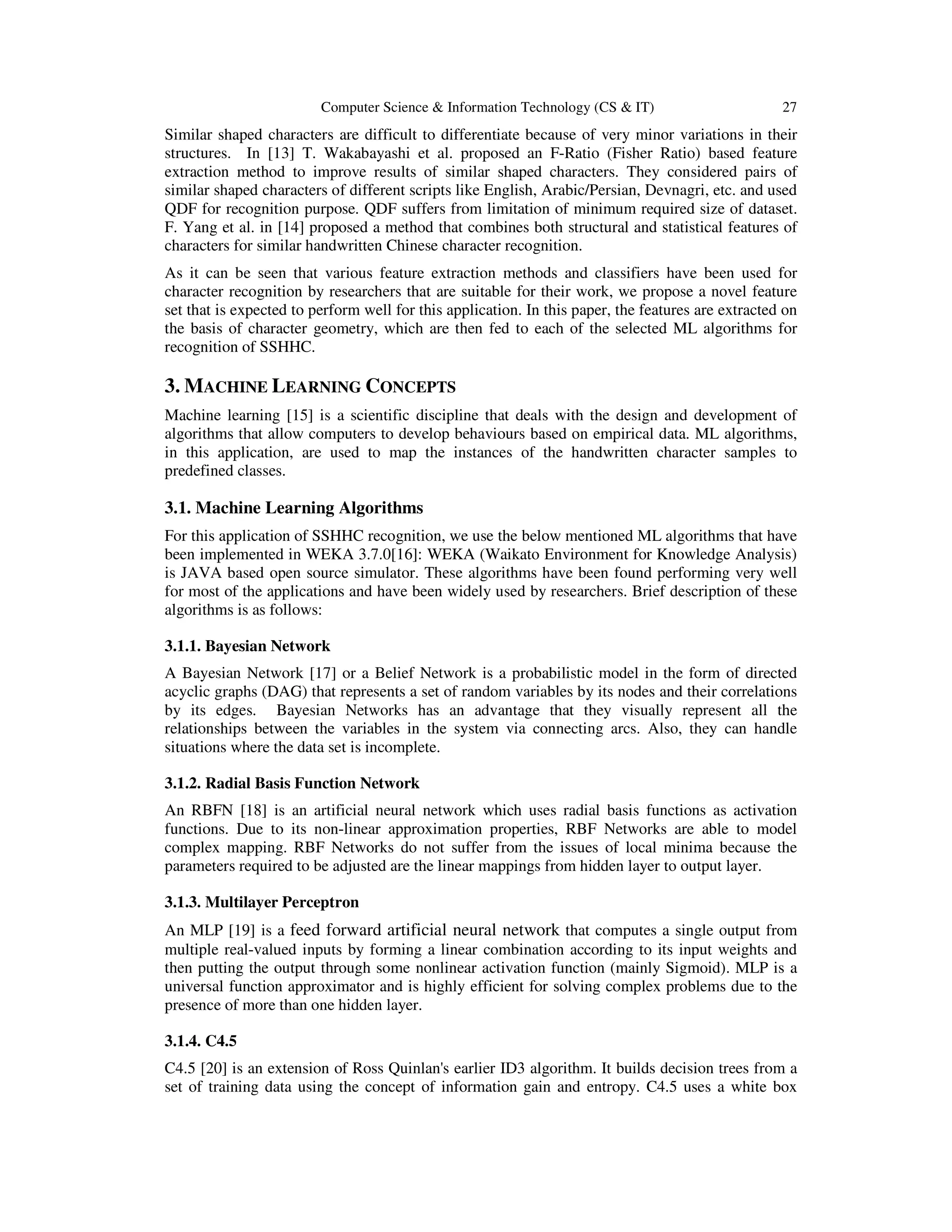 Computer Science & Information Technology (CS & IT) 27
Similar shaped characters are difficult to differentiate because of very minor variations in their
structures. In [13] T. Wakabayashi et al. proposed an F-Ratio (Fisher Ratio) based feature
extraction method to improve results of similar shaped characters. They considered pairs of
similar shaped characters of different scripts like English, Arabic/Persian, Devnagri, etc. and used
QDF for recognition purpose. QDF suffers from limitation of minimum required size of dataset.
F. Yang et al. in [14] proposed a method that combines both structural and statistical features of
characters for similar handwritten Chinese character recognition.
As it can be seen that various feature extraction methods and classifiers have been used for
character recognition by researchers that are suitable for their work, we propose a novel feature
set that is expected to perform well for this application. In this paper, the features are extracted on
the basis of character geometry, which are then fed to each of the selected ML algorithms for
recognition of SSHHC.
3. MACHINE LEARNING CONCEPTS
Machine learning [15] is a scientific discipline that deals with the design and development of
algorithms that allow computers to develop behaviours based on empirical data. ML algorithms,
in this application, are used to map the instances of the handwritten character samples to
predefined classes.
3.1. Machine Learning Algorithms
For this application of SSHHC recognition, we use the below mentioned ML algorithms that have
been implemented in WEKA 3.7.0[16]: WEKA (Waikato Environment for Knowledge Analysis)
is JAVA based open source simulator. These algorithms have been found performing very well
for most of the applications and have been widely used by researchers. Brief description of these
algorithms is as follows:
3.1.1. Bayesian Network
A Bayesian Network [17] or a Belief Network is a probabilistic model in the form of directed
acyclic graphs (DAG) that represents a set of random variables by its nodes and their correlations
by its edges. Bayesian Networks has an advantage that they visually represent all the
relationships between the variables in the system via connecting arcs. Also, they can handle
situations where the data set is incomplete.
3.1.2. Radial Basis Function Network
An RBFN [18] is an artificial neural network which uses radial basis functions as activation
functions. Due to its non-linear approximation properties, RBF Networks are able to model
complex mapping. RBF Networks do not suffer from the issues of local minima because the
parameters required to be adjusted are the linear mappings from hidden layer to output layer.
3.1.3. Multilayer Perceptron
An MLP [19] is a feed forward artificial neural network that computes a single output from
multiple real-valued inputs by forming a linear combination according to its input weights and
then putting the output through some nonlinear activation function (mainly Sigmoid). MLP is a
universal function approximator and is highly efficient for solving complex problems due to the
presence of more than one hidden layer.
3.1.4. C4.5
C4.5 [20] is an extension of Ross Quinlan's earlier ID3 algorithm. It builds decision trees from a
set of training data using the concept of information gain and entropy. C4.5 uses a white box
 