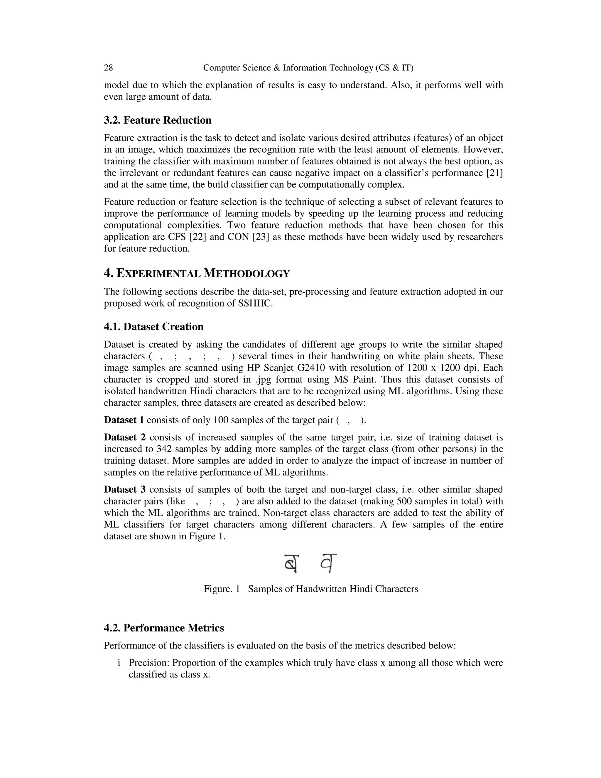 28 Computer Science & Information Technology (CS & IT)
model due to which the explanation of results is easy to understand. Also, it performs well with
even large amount of data.
3.2. Feature Reduction
Feature extraction is the task to detect and isolate various desired attributes (features) of an object
in an image, which maximizes the recognition rate with the least amount of elements. However,
training the classifier with maximum number of features obtained is not always the best option, as
the irrelevant or redundant features can cause negative impact on a classifier’s performance [21]
and at the same time, the build classifier can be computationally complex.
Feature reduction or feature selection is the technique of selecting a subset of relevant features to
improve the performance of learning models by speeding up the learning process and reducing
computational complexities. Two feature reduction methods that have been chosen for this
application are CFS [22] and CON [23] as these methods have been widely used by researchers
for feature reduction.
4. EXPERIMENTAL METHODOLOGY
The following sections describe the data-set, pre-processing and feature extraction adopted in our
proposed work of recognition of SSHHC.
4.1. Dataset Creation
Dataset is created by asking the candidates of different age groups to write the similar shaped
characters ( , ; , ; , ) several times in their handwriting on white plain sheets. These
image samples are scanned using HP Scanjet G2410 with resolution of 1200 x 1200 dpi. Each
character is cropped and stored in .jpg format using MS Paint. Thus this dataset consists of
isolated handwritten Hindi characters that are to be recognized using ML algorithms. Using these
character samples, three datasets are created as described below:
Dataset 1 consists of only 100 samples of the target pair ( , ).
Dataset 2 consists of increased samples of the same target pair, i.e. size of training dataset is
increased to 342 samples by adding more samples of the target class (from other persons) in the
training dataset. More samples are added in order to analyze the impact of increase in number of
samples on the relative performance of ML algorithms.
Dataset 3 consists of samples of both the target and non-target class, i.e. other similar shaped
character pairs (like , ; , ) are also added to the dataset (making 500 samples in total) with
which the ML algorithms are trained. Non-target class characters are added to test the ability of
ML classifiers for target characters among different characters. A few samples of the entire
dataset are shown in Figure 1.
4.2. Performance Metrics
Performance of the classifiers is evaluated on the basis of the metrics described below:
i Precision: Proportion of the examples which truly have class x among all those which were
classified as class x.
Figure. 1 Samples of Handwritten Hindi Characters
 