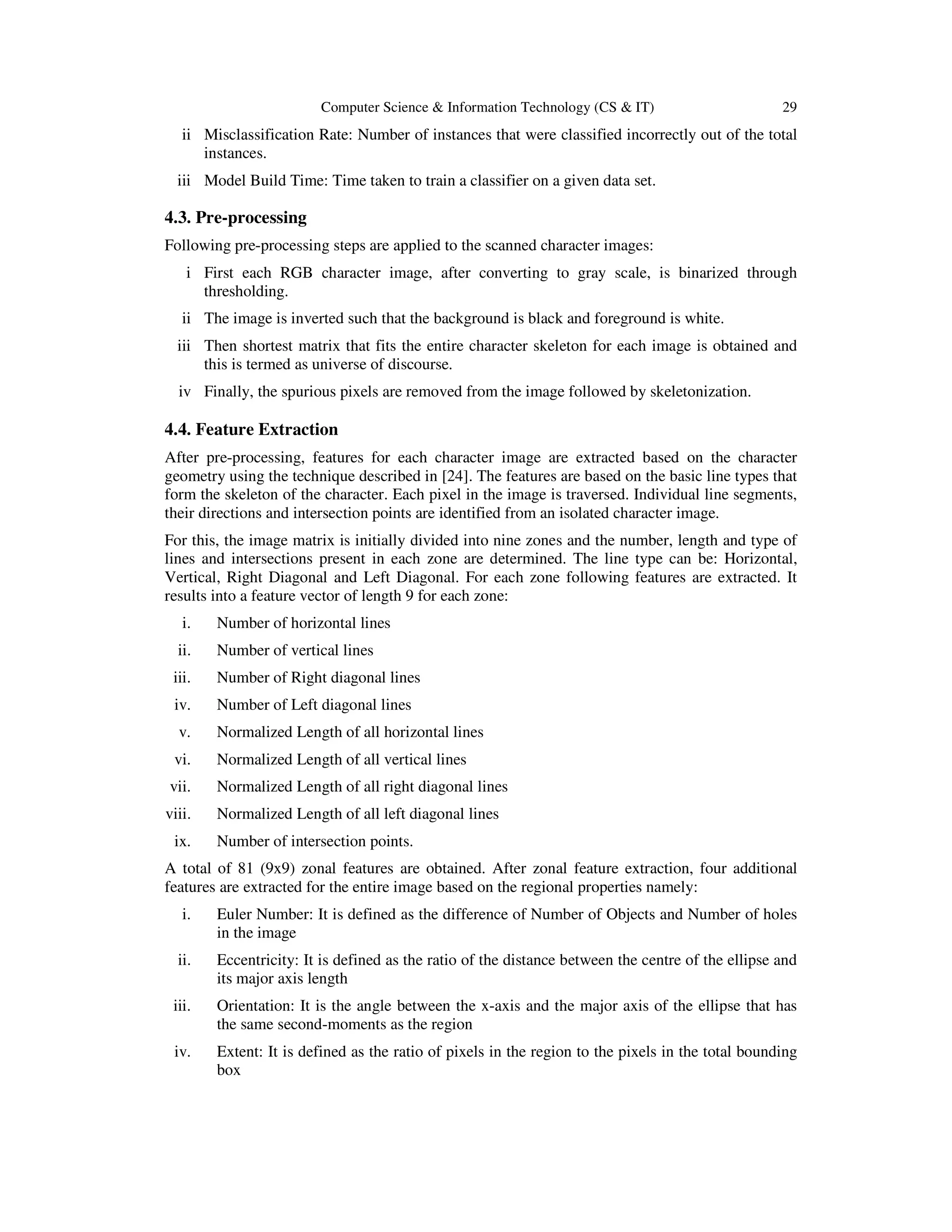 Computer Science & Information Technology (CS & IT) 29
ii Misclassification Rate: Number of instances that were classified incorrectly out of the total
instances.
iii Model Build Time: Time taken to train a classifier on a given data set.
4.3. Pre-processing
Following pre-processing steps are applied to the scanned character images:
i First each RGB character image, after converting to gray scale, is binarized through
thresholding.
ii The image is inverted such that the background is black and foreground is white.
iii Then shortest matrix that fits the entire character skeleton for each image is obtained and
this is termed as universe of discourse.
iv Finally, the spurious pixels are removed from the image followed by skeletonization.
4.4. Feature Extraction
After pre-processing, features for each character image are extracted based on the character
geometry using the technique described in [24]. The features are based on the basic line types that
form the skeleton of the character. Each pixel in the image is traversed. Individual line segments,
their directions and intersection points are identified from an isolated character image.
For this, the image matrix is initially divided into nine zones and the number, length and type of
lines and intersections present in each zone are determined. The line type can be: Horizontal,
Vertical, Right Diagonal and Left Diagonal. For each zone following features are extracted. It
results into a feature vector of length 9 for each zone:
i. Number of horizontal lines
ii. Number of vertical lines
iii. Number of Right diagonal lines
iv. Number of Left diagonal lines
v. Normalized Length of all horizontal lines
vi. Normalized Length of all vertical lines
vii. Normalized Length of all right diagonal lines
viii. Normalized Length of all left diagonal lines
ix. Number of intersection points.
A total of 81 (9x9) zonal features are obtained. After zonal feature extraction, four additional
features are extracted for the entire image based on the regional properties namely:
i. Euler Number: It is defined as the difference of Number of Objects and Number of holes
in the image
ii. Eccentricity: It is defined as the ratio of the distance between the centre of the ellipse and
its major axis length
iii. Orientation: It is the angle between the x-axis and the major axis of the ellipse that has
the same second-moments as the region
iv. Extent: It is defined as the ratio of pixels in the region to the pixels in the total bounding
box
 
