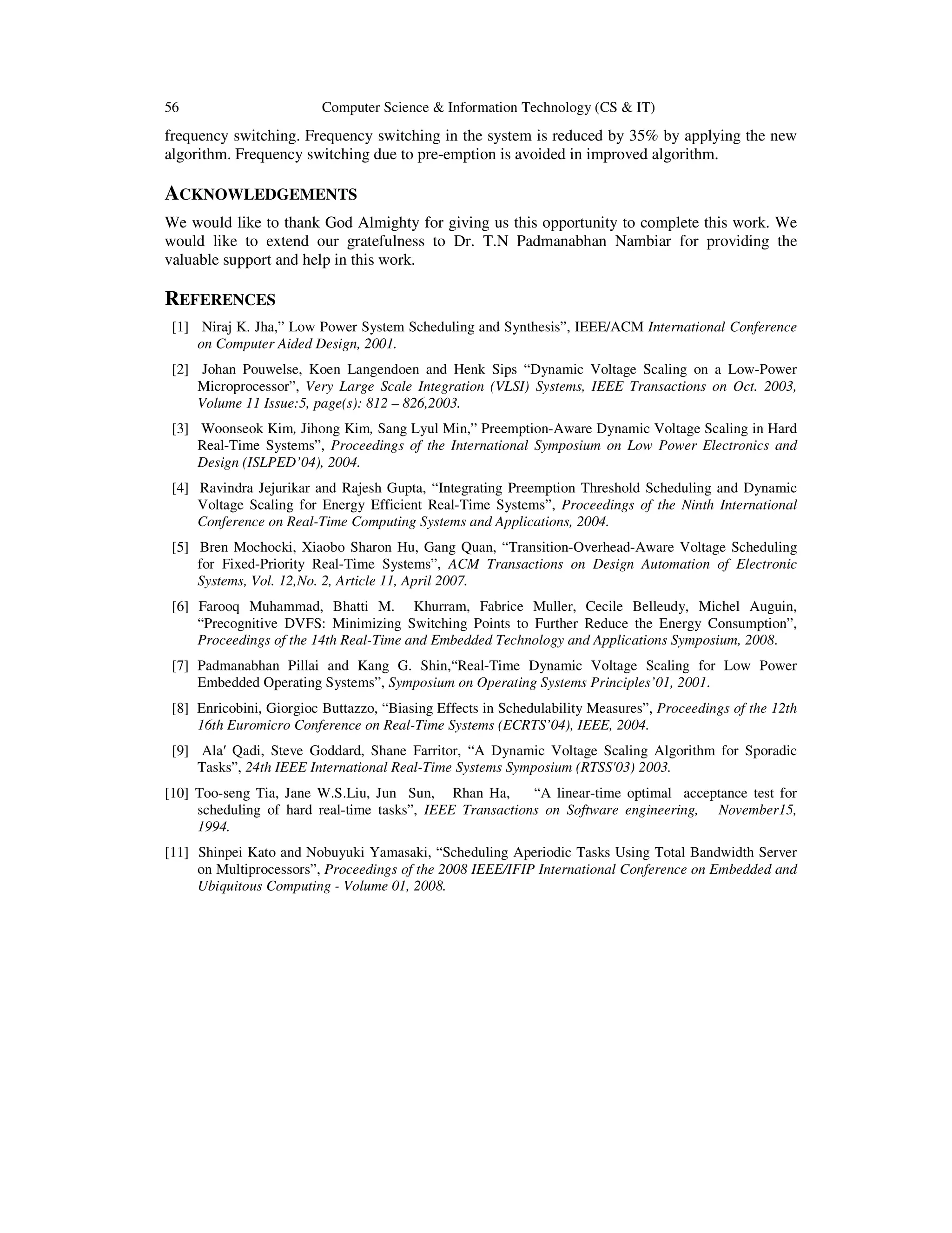 56 Computer Science & Information Technology (CS & IT)
frequency switching. Frequency switching in the system is reduced by 35% by applying the new
algorithm. Frequency switching due to pre-emption is avoided in improved algorithm.
ACKNOWLEDGEMENTS
We would like to thank God Almighty for giving us this opportunity to complete this work. We
would like to extend our gratefulness to Dr. T.N Padmanabhan Nambiar for providing the
valuable support and help in this work.
REFERENCES
[1] Niraj K. Jha,” Low Power System Scheduling and Synthesis”, IEEE/ACM International Conference
on Computer Aided Design, 2001.
[2] Johan Pouwelse, Koen Langendoen and Henk Sips “Dynamic Voltage Scaling on a Low-Power
Microprocessor”, Very Large Scale Integration (VLSI) Systems, IEEE Transactions on Oct. 2003,
Volume 11 Issue:5, page(s): 812 – 826,2003.
[3] Woonseok Kim, Jihong Kim, Sang Lyul Min,” Preemption-Aware Dynamic Voltage Scaling in Hard
Real-Time Systems”, Proceedings of the International Symposium on Low Power Electronics and
Design (ISLPED’04), 2004.
[4] Ravindra Jejurikar and Rajesh Gupta, “Integrating Preemption Threshold Scheduling and Dynamic
Voltage Scaling for Energy Efficient Real-Time Systems”, Proceedings of the Ninth International
Conference on Real-Time Computing Systems and Applications, 2004.
[5] Bren Mochocki, Xiaobo Sharon Hu, Gang Quan, “Transition-Overhead-Aware Voltage Scheduling
for Fixed-Priority Real-Time Systems”, ACM Transactions on Design Automation of Electronic
Systems, Vol. 12,No. 2, Article 11, April 2007.
[6] Farooq Muhammad, Bhatti M. Khurram, Fabrice Muller, Cecile Belleudy, Michel Auguin,
“Precognitive DVFS: Minimizing Switching Points to Further Reduce the Energy Consumption”,
Proceedings of the 14th Real-Time and Embedded Technology and Applications Symposium, 2008.
[7] Padmanabhan Pillai and Kang G. Shin,“Real-Time Dynamic Voltage Scaling for Low Power
Embedded Operating Systems”, Symposium on Operating Systems Principles’01, 2001.
[8] Enricobini, Giorgioc Buttazzo, “Biasing Effects in Schedulability Measures”, Proceedings of the 12th
16th Euromicro Conference on Real-Time Systems (ECRTS’04), IEEE, 2004.
[9] Ala′ Qadi, Steve Goddard, Shane Farritor, “A Dynamic Voltage Scaling Algorithm for Sporadic
Tasks”, 24th IEEE International Real-Time Systems Symposium (RTSS'03) 2003.
[10] Too-seng Tia, Jane W.S.Liu, Jun Sun, Rhan Ha, “A linear-time optimal acceptance test for
scheduling of hard real-time tasks”, IEEE Transactions on Software engineering, November15,
1994.
[11] Shinpei Kato and Nobuyuki Yamasaki, “Scheduling Aperiodic Tasks Using Total Bandwidth Server
on Multiprocessors”, Proceedings of the 2008 IEEE/IFIP International Conference on Embedded and
Ubiquitous Computing - Volume 01, 2008.
 