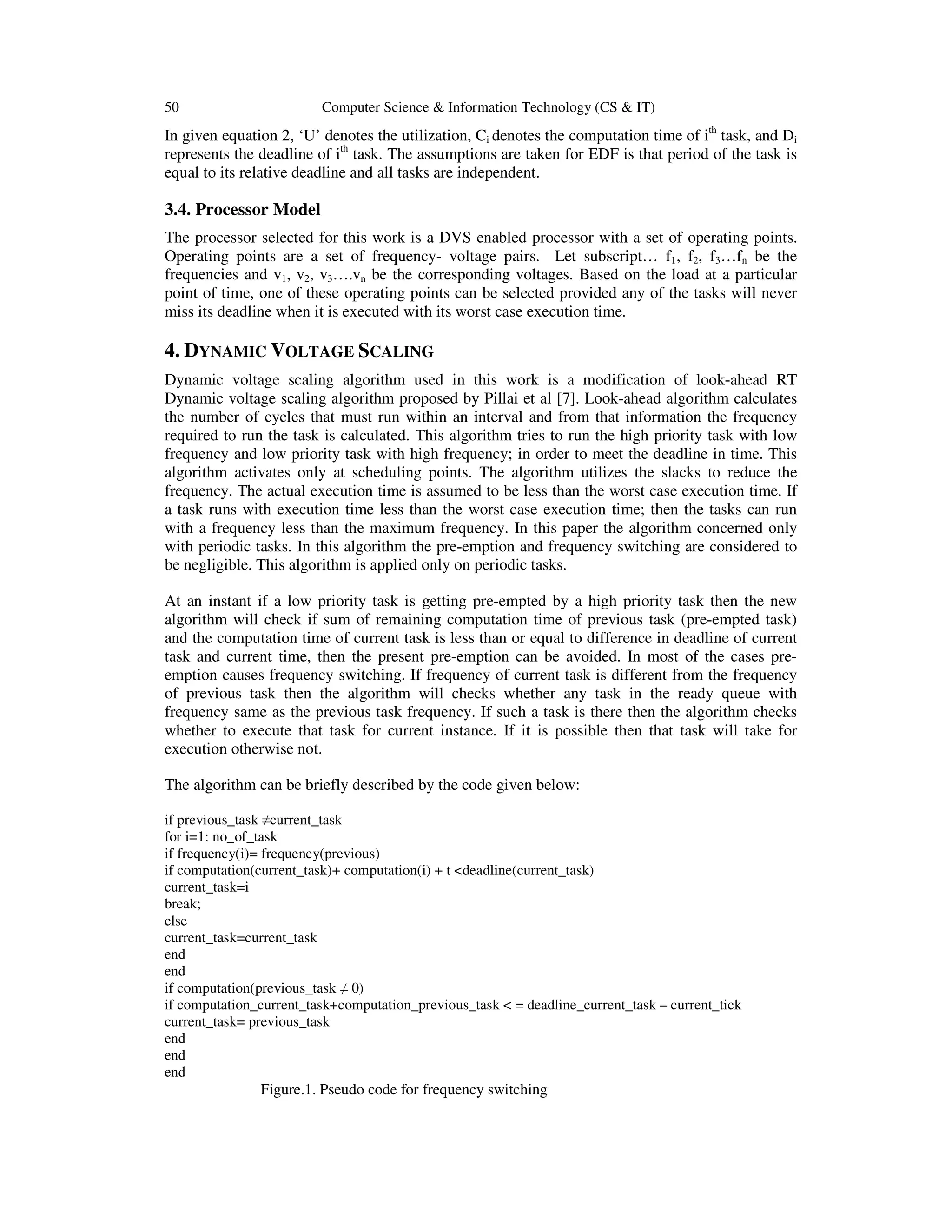 50 Computer Science & Information Technology (CS & IT)
In given equation 2, ‘U’ denotes the utilization, Ci denotes the computation time of ith
task, and Di
represents the deadline of ith
task. The assumptions are taken for EDF is that period of the task is
equal to its relative deadline and all tasks are independent.
3.4. Processor Model
The processor selected for this work is a DVS enabled processor with a set of operating points.
Operating points are a set of frequency- voltage pairs. Let subscript… f1, f2, f3…fn be the
frequencies and v1, v2, v3….vn be the corresponding voltages. Based on the load at a particular
point of time, one of these operating points can be selected provided any of the tasks will never
miss its deadline when it is executed with its worst case execution time.
4. DYNAMIC VOLTAGE SCALING
Dynamic voltage scaling algorithm used in this work is a modification of look-ahead RT
Dynamic voltage scaling algorithm proposed by Pillai et al [7]. Look-ahead algorithm calculates
the number of cycles that must run within an interval and from that information the frequency
required to run the task is calculated. This algorithm tries to run the high priority task with low
frequency and low priority task with high frequency; in order to meet the deadline in time. This
algorithm activates only at scheduling points. The algorithm utilizes the slacks to reduce the
frequency. The actual execution time is assumed to be less than the worst case execution time. If
a task runs with execution time less than the worst case execution time; then the tasks can run
with a frequency less than the maximum frequency. In this paper the algorithm concerned only
with periodic tasks. In this algorithm the pre-emption and frequency switching are considered to
be negligible. This algorithm is applied only on periodic tasks.
At an instant if a low priority task is getting pre-empted by a high priority task then the new
algorithm will check if sum of remaining computation time of previous task (pre-empted task)
and the computation time of current task is less than or equal to difference in deadline of current
task and current time, then the present pre-emption can be avoided. In most of the cases pre-
emption causes frequency switching. If frequency of current task is different from the frequency
of previous task then the algorithm will checks whether any task in the ready queue with
frequency same as the previous task frequency. If such a task is there then the algorithm checks
whether to execute that task for current instance. If it is possible then that task will take for
execution otherwise not.
The algorithm can be briefly described by the code given below:
if previous_task ≠current_task
for i=1: no_of_task
if frequency(i)= frequency(previous)
if computation(current_task)+ computation(i) + t <deadline(current_task)
current_task=i
break;
else
current_task=current_task
end
end
if computation(previous_task ≠ 0)
if computation_current_task+computation_previous_task < = deadline_current_task – current_tick
current_task= previous_task
end
end
end
Figure.1. Pseudo code for frequency switching
 