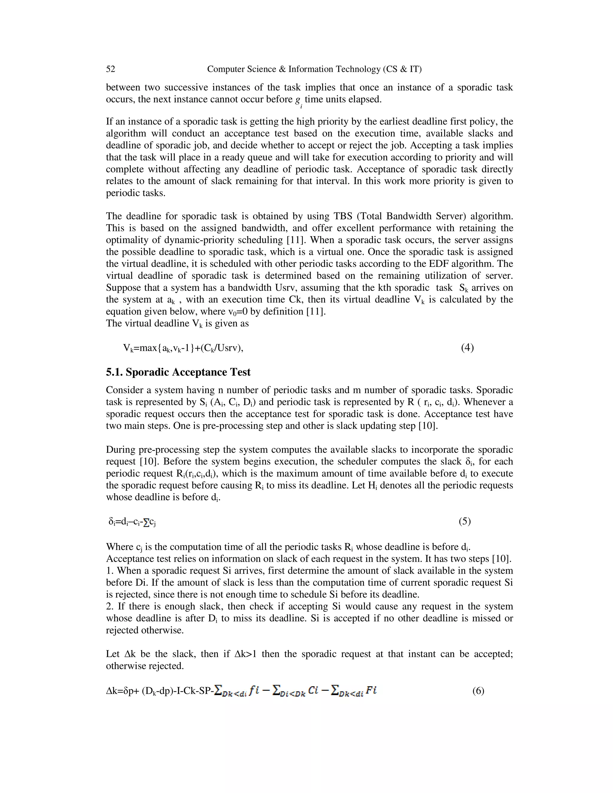 52 Computer Science & Information Technology (CS & IT)
between two successive instances of the task implies that once an instance of a sporadic task
occurs, the next instance cannot occur before g
i
time units elapsed.
If an instance of a sporadic task is getting the high priority by the earliest deadline first policy, the
algorithm will conduct an acceptance test based on the execution time, available slacks and
deadline of sporadic job, and decide whether to accept or reject the job. Accepting a task implies
that the task will place in a ready queue and will take for execution according to priority and will
complete without affecting any deadline of periodic task. Acceptance of sporadic task directly
relates to the amount of slack remaining for that interval. In this work more priority is given to
periodic tasks.
The deadline for sporadic task is obtained by using TBS (Total Bandwidth Server) algorithm.
This is based on the assigned bandwidth, and offer excellent performance with retaining the
optimality of dynamic-priority scheduling [11]. When a sporadic task occurs, the server assigns
the possible deadline to sporadic task, which is a virtual one. Once the sporadic task is assigned
the virtual deadline, it is scheduled with other periodic tasks according to the EDF algorithm. The
virtual deadline of sporadic task is determined based on the remaining utilization of server.
Suppose that a system has a bandwidth Usrv, assuming that the kth sporadic task Sk arrives on
the system at ak , with an execution time Ck, then its virtual deadline Vk is calculated by the
equation given below, where v0=0 by definition [11].
The virtual deadline Vk is given as
Vk=max{ak,vk-1}+(Ck/Usrv), (4)
5.1. Sporadic Acceptance Test
Consider a system having n number of periodic tasks and m number of sporadic tasks. Sporadic
task is represented by Si (Ai, Ci, Di) and periodic task is represented by R ( ri, ci, di). Whenever a
sporadic request occurs then the acceptance test for sporadic task is done. Acceptance test have
two main steps. One is pre-processing step and other is slack updating step [10].
During pre-processing step the system computes the available slacks to incorporate the sporadic
request [10]. Before the system begins execution, the scheduler computes the slack δi, for each
periodic request Ri(ri,ci,di), which is the maximum amount of time available before di to execute
the sporadic request before causing Ri to miss its deadline. Let Hi denotes all the periodic requests
whose deadline is before di.
δi=di–ci- cj (5)
Where cj is the computation time of all the periodic tasks Ri whose deadline is before di.
Acceptance test relies on information on slack of each request in the system. It has two steps [10].
1. When a sporadic request Si arrives, first determine the amount of slack available in the system
before Di. If the amount of slack is less than the computation time of current sporadic request Si
is rejected, since there is not enough time to schedule Si before its deadline.
2. If there is enough slack, then check if accepting Si would cause any request in the system
whose deadline is after Di to miss its deadline. Si is accepted if no other deadline is missed or
rejected otherwise.
Let k be the slack, then if k>1 then the sporadic request at that instant can be accepted;
otherwise rejected.
k=δp+ (Dk-dp)-I-Ck-SP- (6)
 