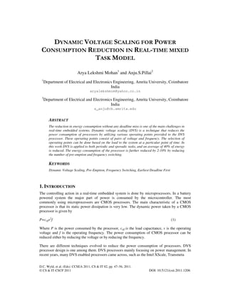 D.C. Wyld, et al. (Eds): CCSEA 2011, CS & IT 02, pp. 47–56, 2011.
© CS & IT-CSCP 2011 DOI: 10.5121/csit.2011.1206
DYNAMIC VOLTAGE SCALING FOR POWER
CONSUMPTION REDUCTION IN REAL-TIME MIXED
TASK MODEL
Arya Lekshmi Mohan1
and Anju.S.Pillai2
1
Department of Electrical and Electronics Engineering, Amrita University, Coimbatore
India
aryalekshmim@yahoo.co.in
2
Department of Electrical and Electronics Engineering, Amrita University, Coimbatore
India
s_anju@cb.amrita.edu
ABSTRACT
The reduction in energy consumption without any deadline miss is one of the main challenges in
real-time embedded systems. Dynamic voltage scaling (DVS) is a technique that reduces the
power consumption of processors by utilizing various operating points provided to the DVS
processor. These operating points consist of pairs of voltage and frequency. The selection of
operating points can be done based on the load to the system at a particular point of time. In
this work DVS is applied to both periodic and sporadic tasks, and an average of 40% of energy
is reduced. The energy consumption of the processor is further reduced by 2-10% by reducing
the number of pre-emption and frequency switching.
KEYWORDS
Dynamic Voltage Scaling, Pre-Emption, Frequency Switching, Earliest Deadline First
1. INTRODUCTION
The controlling action in a real-time embedded system is done by microprocessors. In a battery
powered system the major part of power is consumed by the microcontroller. The most
commonly using microprocessors are CMOS processors. The main characteristic of a CMOS
processor is that its static power dissipation is very low. The dynamic power taken by a CMOS
processor is given by
P=ceffv2
f (1)
Where P is the power consumed by the processor, ceff is the load capacitance, v is the operating
voltage and f is the operating frequency. The power consumption of CMOS processor can be
reduced either by reducing the voltage or by reducing the frequency.
There are different techniques evolved to reduce the power consumption of processors. DVS
processor design is one among them. DVS processors mainly focusing on power management. In
recent years, many DVS enabled processors came across, such as the Intel XScale, Transmeta
 