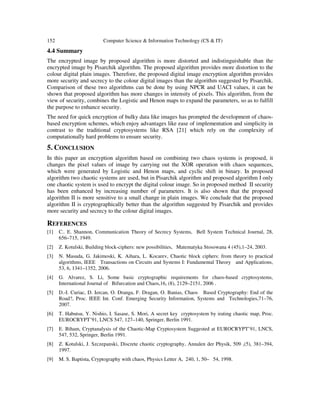 152 Computer Science & Information Technology (CS & IT)
4.4 Summary
The encrypted image by proposed algorithm is more distorted and indistinguishable than the
encrypted image by Pisarchik algorithm. The proposed algorithm provides more distortion to the
colour digital plain images. Therefore, the proposed digital image encryption algorithm provides
more security and secrecy to the colour digital images than the algorithm suggested by Pisarchik.
Comparison of these two algorithms can be done by using NPCR and UACI values, it can be
shown that proposed algorithm has more changes in intensity of pixels. This algorithm, from the
view of security, combines the Logistic and Henon maps to expand the parameters, so as to fulfill
the purpose to enhance security.
The need for quick encryption of bulky data like images has prompted the development of chaos-
based encryption schemes, which enjoy advantages like ease of implementation and simplicity in
contrast to the traditional cryptosystems like RSA [21] which rely on the complexity of
computationally hard problems to ensure security.
5. CONCLUSION
In this paper an encryption algorithm based on combining two chaos systems is proposed, it
changes the pixel values of image by carrying out the XOR operation with chaos sequences,
which were generated by Logistic and Henon maps, and cyclic shift in binary. In proposed
algorithm two chaotic systems are used, but in Pisarchik algorithm and proposed algorithm I only
one chaotic system is used to encrypt the digital colour image. So in proposed method II security
has been enhanced by increasing number of parameters. It is also shown that the proposed
algorithm II is more sensitive to a small change in plain images. We conclude that the proposed
algorithm II is cryptographically better than the algorithm suggested by Pisarchik and provides
more security and secrecy to the colour digital images.
REFERENCES
[1] C.. E. Shannon, Communication Theory of Secrecy Systems, Bell System Technical Journal, 28,
656–715, 1949.
[2] Z. Kotulski, Building block-ciphers: new possibilities, Matematyka Stosowana 4 (45),1–24, 2003.
[3] N. Masuda, G. Jakimoski, K. Aihara, L. Kocarev, Chaotic block ciphers: from theory to practical
algorithms, IEEE Transactions on Circuits and Systems I: Fundamental Theory and Applications,
53, 6, 1341–1352, 2006.
[4] G. Alvarez, S. Li, Some basic cryptographic requirements for chaos-based cryptosystems,
International Journal of Bifurcation and Chaos,16, (8), 2129–2151, 2006 .
[5] D.-I. Curiac, D. Iercan, O. Dranga, F. Dragan, O. Banias, Chaos Based Cryptography: End of the
Road?, Proc. IEEE Int. Conf. Emerging Security Information, Systems and Technologies,71–76,
2007.
[6] T. Habutsu, Y. Nishio, I. Sasase, S. Mori, A secret key cryptosystem by irating chaotic map, Proc.
EUROCRYPT’91, LNCS 547, 127–140, Springer, Berlin 1991.
[7] E. Biham, Cryptanalysis of the Chaotic-Map Cryptosystem Suggested at EUROCRYPT’91, LNCS,
547, 532, Springer, Berlin 1991.
[8] Z. Kotulski, J. Szczepanski, Discrete chaotic cryptography, Annalen der Physik, 509 ,(5), 381–394,
1997.
[9] M. S. Baptista, Cryptography with chaos, Physics Letter A, 240, 1, 50– 54, 1998.
 