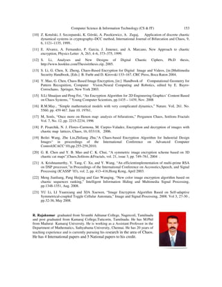 Computer Science & Information Technology (CS & IT) 153
[10] Z. Kotulski, J. Szczepanski, K. Górski, A. Paszkiewicz, A. Zugaj, Application of discrete chaotic
dynamical systems in cryptography–DCC method, International Journal of Bifurcation and Chaos, 9,
6, 1121–1135, 1999..
[11] E. Alvarez, A. Fernandez, P. Garcia, J. Jimenez, and A. Marcano, New Approach to chaotic
encryption, Physics Letter A, 263, 4–6, 373–375, 1999.
[12] S. Li, Analyses and New Designs of Digital Chaotic Ciphers, Ph.D thesis,
http://www.hooklee.com/Thesis/ethesis.zip, 2005.
[13] S. Li, G. Chen, X. Zheng, Chaos-Based Encryption for Digital Image and Videos, [in:]Multimedia
Security Handbook, [Eds.] B. Furht and D. Kirovski 133–167, CRC Press, Boca Raton 2004.
[14] Y. Mao, G. Chen, Chaos Based Image Encryption, [in:] Handbook of Computational Geometry for
Pattern Recognition, Computer Vision,Neural Computing and Robotics, edited by E. Bayro-
Corrochano, Springer, New York 2003.
[15] S.Li Shuaijun and Peng Fei, “An Encryption Algorithm for 2D Engineering Graphics’ Content Based
on Chaos Systems, ” Young Computer Scientists, pp.1435 – 1439, Nov. 2008
[16] R.M.May., “Simple mathematical models with very complicated dynamics,” Nature. VoL 261. No.
5560. pp. 459 467. Junr 10. 19761.
[17] M, Sonls, “Once more on Henon map: analysis of bifurations,” Pergamon Chaos, Sotilons Fractals
Vol. 7, No. 12, pp. 2215-2234, 1996
[18] P. Pisarchik, N. J. Flores–Carmona, M. Carpio–Valadez, Encryption and decryption of images with
chaotic map lattices, Chaos, 16, 033118, 2006.
[19] Beilei Wang, Zhe Lin,Zhiliang Zhu,“A Chaos-based Encryption Algorithm for Industrial Design
Images“ in proceedings of the International Conference on Advanced Computer
Control(ICACC‘10),pp.255-259,2010.
[20] G. R. Chen and Y. B. Mao and C. K. Chui, “A symmetric image encryption scheme based on 3D
chaotic cat maps”,Chaos,Solitons &Fractals, vol. 21, issue 3, pp. 749–761, 2004 .
[21] A. Krishnamurthy, Y. Tang, C. Xu, and Y. Wang, “An efficientimplementation of multi-prime RSA
on DSP processor,”in Proceedings of the International Conference on Accoustics,Speech, and Signal
Processing (ICASSP ’03), vol. 2, pp. 413–416,Hong Kong, April 2003.
[22] Meng Jianliang, Pang Huijing and Gao Wanqing, “New color image encryption algorithm based on
chaotic sequences ranking,” Intelligent Information Hiding and Multimedia Signal Processing,
pp.1348-1351, Aug. 2008.
[23] YU Li, LI Yuanxiang and XIA Xuewen, “Image Encryption Algorithm Based on Self-adaptive
Symmetrical-coupled Toggle Cellular Automata,” Image and Signal Processing, 2008. Vol 3, 27-30 ,
pp.32-36, May 2008.
R. Rajakumar graduated from Sivanthi Aditanar College, Nagercoil, Tamilnadu
and post graduated from Kamaraj College,Tuticorin, Tamilnadu. He has M.Phil
from Madurai Kamaraj University. He is working as a Assistant Professor in the
Department of Mathematics, Sathyabama University, Chennai. He has 20 years of
teaching experience and is currently pursuing his research in the area of Chaos.
He has 4 International papers and 5 National papers to his credit.
 