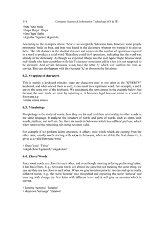 314 Computer Science & Information Technology (CS & IT)
+beta 'beta' betla
+thapa 'thapa' tlhapa
+fapa 'fapa' fapha
+ikgantse 'ikgantse' ikgantshe
According to the examples above, 'beta' is an acceptable Setswana term, however some people
pronounce 'betla' as beta, and beta was found in the dictionary whereas we wanted it to give us
betla. The edit distance is the shortest distance and represents the number of operations required
in a word to produce a valid word. Then there could be 0 operations, indicating that the word was
already in the dictionary. As though we expected 'tlhapa' and the user typed 'thapa' because most
individuals who have a problem with this 'l' character sometimes add it when it is not supposed to
be included. And certain Setswana words have the letter 'l,' which will confirm the term as
correct. This can also happen with the character 'h,' as shown in the list above.
6.2. Swapping of characters
This is mainly a keyboard mistake; there are characters near to one other in the "QWERTY"
keyboard, and when one of them is used, it can result in a legitimate word. For example, u and I
are on the same row of the keyboard. We anticipated the term amusa in the example below, but
because the user made an error by inputting u, it becomes legal because amisa is a word in
Setswana.e.g
+amisa amisa amusa
6.3. Morphology
Morphology is the study of words, how they are formed, and their relationship to other words in
the same language. It analyzes the structure of words and parts of words, such as stems, root
words, prefixes, and suffixes. So, there are words in Setswana which has suffixes/ prefixes, which
when removed the remaining sub-string becomes valid.
For example if we perform delete operation, it affects most words which are coming from the
other ones, usually words starting with n,i,m in Setswana, when we delete the first character, it
gives us a valid Setswana word.
+ fitesa 'itesa' 'Fitisa'
+nkgakololo 'kgakololo' 'nkgakolole'
6.4. Closed Words
Since most words are closed to each other, and even though inserting ordering performing better,
it has bad effects. E.g., Setswana words are almost the same but not meaning the same thing, we
can say they are too close to each other. When we give insertion priority, we can end up in totally
different words. E.g., the word 'lametsa' was misspelled and expecting the word ‘lamatsa’ and
inserting with change the first letter with different letter and it will give us nametsa which is
correct.
+ lametsa 'nametsa' 'lamatsa'
+ deresewa 'keresega' 'dirisiwa'
 