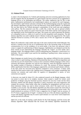 Computer Science & Information Technology (CS & IT) 305
2.2. Related Work
A study in the development of a Turkish spell-checking and error-correcting application by Ince
[8] also suggests that the development of a spell checker and error corrector for an agglutinative
language proves to be challenging and different. The author emphasizes that for this to take
place; mathematical preliminaries and morphological analysis are required for such languages.
Ince developed a spell checker and error corrector for the Turkish language using the n-gram and
edit distance algorithms using the C#.Net and Microsoft Visual Studio platform. An nZembrek
file was then used as the Turkish dictionary's sustainability of the word roots and compliance
with suffixes. The file contained a text file, a suffix file, a letter file, and an optional syllable
finder. Ince says the n-gram was used to learn the rules of the letters and the word sequences and
was dependent on the word length the user input. The n-gram was used to determine the distance
of a misspelled word as n, where (n-1) and (n-2) are the misspelled word's properties. The edit
distance algorithm was used to add the nearest 2 distance words to the suggestion list. The results
obtained showed an accuracy of 95% and a success rate of 95% for suggestions for spelling
errors.
Mjaria [9] conducted a study similar and came to the same conclusion that stated although it has
become a common norm for the use of spellcheckers due to the increasing usage of text-based
communication, be it at the workplace or on social media, it has been very gruesome when it
comes to support for spellchecking of Bantu languages. Spellcheckers are designed such that the
body consists of text representing the language, basically the "corpus", an error model, and a
language model. The language model is used for determining how frequently a word occurs in a
dictionary. The error model is just used for the modelling of spelling errors, whose accuracy is
liable to the corpus.
Bantu languages are mostly known to be ambiguous, thus making it difficult for error correction
when it comes to spell checking. Mashiane [10] pointed that there are yet efficient algorithms and
tools that are yet to be found when it comes to error correction of Bantu languages.in this work a
minimum edit distance algorithm was used for error detection, where the algorithm searches for
the smallest number of insertions or deletions of a word. The structure of African languages
differs significantly from that of the languages supported by conventional spell checker software.
It has been easier for non-word error detection compared to error correction. A binary spell
checker has been used to achieve this. Spelling errors in languages with complex morphology and
structure are common and could either be cognitive or typographical in nature, so error
corrections are required.
A discovery was made by Islam [11], who conducted research on the Bangla language, which
was prone to errors due to its complex structure. Islam created a model for correct word
prediction in Bangla using the fractional accuracy function for non-error words and the direct
dictionary method and edit distance algorithm to check correctness and word suggestions and
compute the accuracy. Islam further states that in handling the typographical non-word errors,
direct dictionary lookup was used to detect erroneous words, and if the typed word was not
available, it was an error. The edit distance algorithm was then used to correct the word with an
estimate of the similarity of its structure to the misspelled word and possible correct words. The
model produced an accuracy of 98.83% from a suggestion list of length 9 and an accuracy of
65.17% from a suggestion list of length 1. Contrary to the use of the edit distance algorithm, the
reverse edit distance algorithm may be used in spell checkers as it uses fewer word comparisons
and has proved to be efficient.
Iqbal [12], in his study of creating a spell checker for the Urdu language, used the reverse edit
distance algorithm. Iqbal indicated that the reverse edit distance algorithm minimized the
 