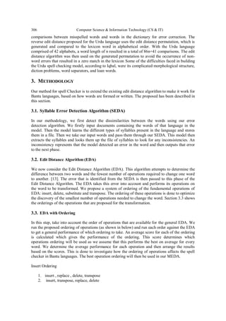 306 Computer Science & Information Technology (CS & IT)
comparisons between misspelled words and words in the dictionary for error correction. The
reverse edit distance proposed for the Urdu language uses the edit distance permutation, which is
generated and compared to the lexicon word in alphabetical order. With the Urdu language
comprised of 42 alphabets, a word length of n resulted in a total of 86n+41 comparisons. The edit
distance algorithm was then used on the generated permutation to avoid the occurrence of non-
word errors that resulted in a zero match in the lexicon Some of the difficulties faced in building
the Urdu spell checking model, according to Iqbal, were its complicated morphological structure,
diction problems, word separators, and loan words.
3. METHODOLOGY
Our method for spell Checker is to extend the existing edit distance algorithm to make it work for
Bantu languages, based on how words are formed or written. The proposed has been described in
this section.
3.1. Syllable Error Detection Algorithm (SEDA)
In our methodology, we first detect the dissimilarities between the words using our error
detection algorithm. We firstly input documents containing the words of that language in the
model. Then the model learns the different types of syllables present in the language and stores
them in a file. Then we take our input words and pass them through our SEDA. This model then
extracts the syllables and looks them up the file of syllables to look for any inconsistencies. An
inconsistency represents that the model detected an error in the word and then outputs that error
to the next phase.
3.2. Edit Distance Algorithm (EDA)
We now consider the Edit Distance Algorithm (EDA). This algorithm attempts to determine the
difference between two words and the fewest number of operations required to change one word
to another. [13]. The error that is identified from the SEDA is then passed to this phase of the
Edit Distance Algorithm. The EDA takes this error into account and performs its operations on
the word to be transformed. We propose a system of ordering of the fundamental operations of
EDA: insert, delete, substitute and transpose. The ordering of these operations is done to optimize
the discovery of the smallest number of operations needed to change the word. Section 3.3 shows
the orderings of the operations that are proposed for the transformation.
3.3. EDA with Ordering
In this step, take into account the order of operations that are available for the general EDA. We
run the proposed ordering of operations (as shown in below) and run each order against the EDA
to get a general performance of which ordering to take. An average score for each of the ordering
is calculated which gives the performance of the ordering. This score determines which
operations ordering will be used as we assume that this performs the best on average for every
word. We determine the average performance for each operation and then arrange the results
based on the scores. This is done to investigate how the ordering of operations affects the spell
checker in Bantu languages. The best operation ordering will then be used in our MEDA.
Insert Ordering
1. insert , replace , delete, transpose
2. insert, transpose, replace, delete
 
