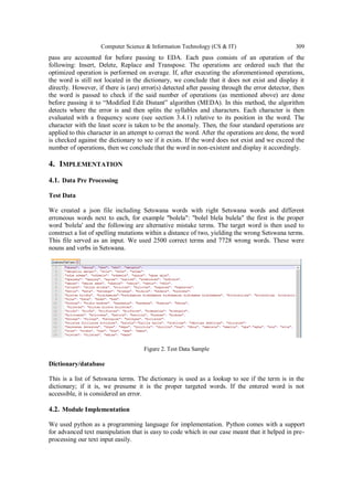 Computer Science & Information Technology (CS & IT) 309
pass are accounted for before passing to EDA. Each pass consists of an operation of the
following: Insert, Delete, Replace and Transpose. The operations are ordered such that the
optimized operation is performed on average. If, after executing the aforementioned operations,
the word is still not located in the dictionary, we conclude that it does not exist and display it
directly. However, if there is (are) error(s) detected after passing through the error detector, then
the word is passed to check if the said number of operations (as mentioned above) are done
before passing it to “Modified Edit Distant” algorithm (MEDA). In this method, the algorithm
detects where the error is and then splits the syllables and characters. Each character is then
evaluated with a frequency score (see section 3.4.1) relative to its position in the word. The
character with the least score is taken to be the anomaly. Then, the four standard operations are
applied to this character in an attempt to correct the word. After the operations are done, the word
is checked against the dictionary to see if it exists. If the word does not exist and we exceed the
number of operations, then we conclude that the word in non-existent and display it accordingly.
4. IMPLEMENTATION
4.1. Data Pre Processing
Test Data
We created a json file including Setswana words with right Setswana words and different
erroneous words next to each, for example "bolela": "bolel blela bulela" the first is the proper
word 'bolela' and the following are alternative mistake terms. The target word is then used to
construct a list of spelling mutations within a distance of two, yielding the wrong Setswana terms.
This file served as an input. We used 2500 correct terms and 7728 wrong words. These were
nouns and verbs in Setswana.
Figure 2. Test Data Sample
Dictionary/database
This is a list of Setswana terms. The dictionary is used as a lookup to see if the term is in the
dictionary; if it is, we presume it is the proper targeted words. If the entered word is not
accessible, it is considered an error.
4.2. Module Implementation
We used python as a programming language for implementation. Python comes with a support
for advanced text manipulation that is easy to code which in our case meant that it helped in pre-
processing our text input easily.
 