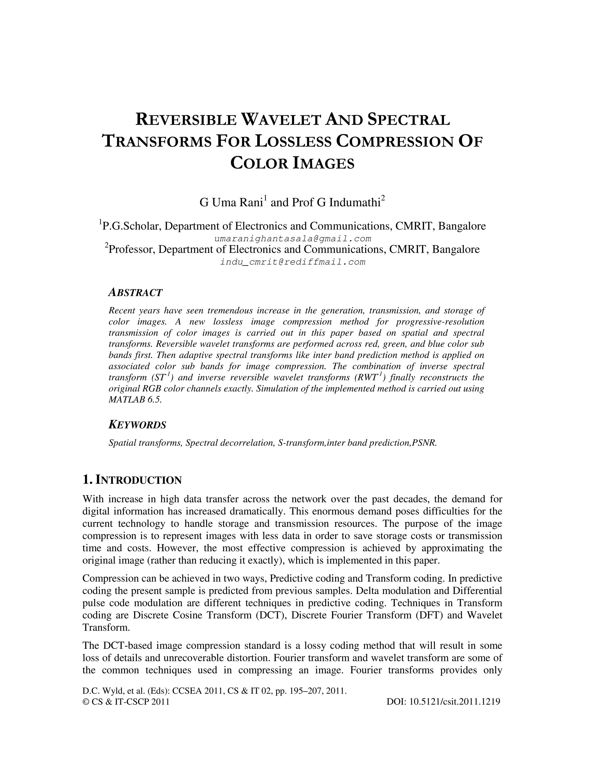 D.C. Wyld, et al. (Eds): CCSEA 2011, CS & IT 02, pp. 195–207, 2011.
© CS & IT-CSCP 2011 DOI: 10.5121/csit.2011.1219
REVERSIBLE WAVELET AND SPECTRAL
TRANSFORMS FOR LOSSLESS COMPRESSION OF
COLOR IMAGES
G Uma Rani1
and Prof G Indumathi2
1
P.G.Scholar, Department of Electronics and Communications, CMRIT, Bangalore
umaranighantasala@gmail.com
2
Professor, Department of Electronics and Communications, CMRIT, Bangalore
indu_cmrit@rediffmail.com
ABSTRACT
Recent years have seen tremendous increase in the generation, transmission, and storage of
color images. A new lossless image compression method for progressive-resolution
transmission of color images is carried out in this paper based on spatial and spectral
transforms. Reversible wavelet transforms are performed across red, green, and blue color sub
bands first. Then adaptive spectral transforms like inter band prediction method is applied on
associated color sub bands for image compression. The combination of inverse spectral
transform (ST-1
) and inverse reversible wavelet transforms (RWT-1
) finally reconstructs the
original RGB color channels exactly. Simulation of the implemented method is carried out using
MATLAB 6.5.
KEYWORDS
Spatial transforms, Spectral decorrelation, S-transform,inter band prediction,PSNR.
1. INTRODUCTION
With increase in high data transfer across the network over the past decades, the demand for
digital information has increased dramatically. This enormous demand poses difficulties for the
current technology to handle storage and transmission resources. The purpose of the image
compression is to represent images with less data in order to save storage costs or transmission
time and costs. However, the most effective compression is achieved by approximating the
original image (rather than reducing it exactly), which is implemented in this paper.
Compression can be achieved in two ways, Predictive coding and Transform coding. In predictive
coding the present sample is predicted from previous samples. Delta modulation and Differential
pulse code modulation are different techniques in predictive coding. Techniques in Transform
coding are Discrete Cosine Transform (DCT), Discrete Fourier Transform (DFT) and Wavelet
Transform.
The DCT-based image compression standard is a lossy coding method that will result in some
loss of details and unrecoverable distortion. Fourier transform and wavelet transform are some of
the common techniques used in compressing an image. Fourier transforms provides only
 