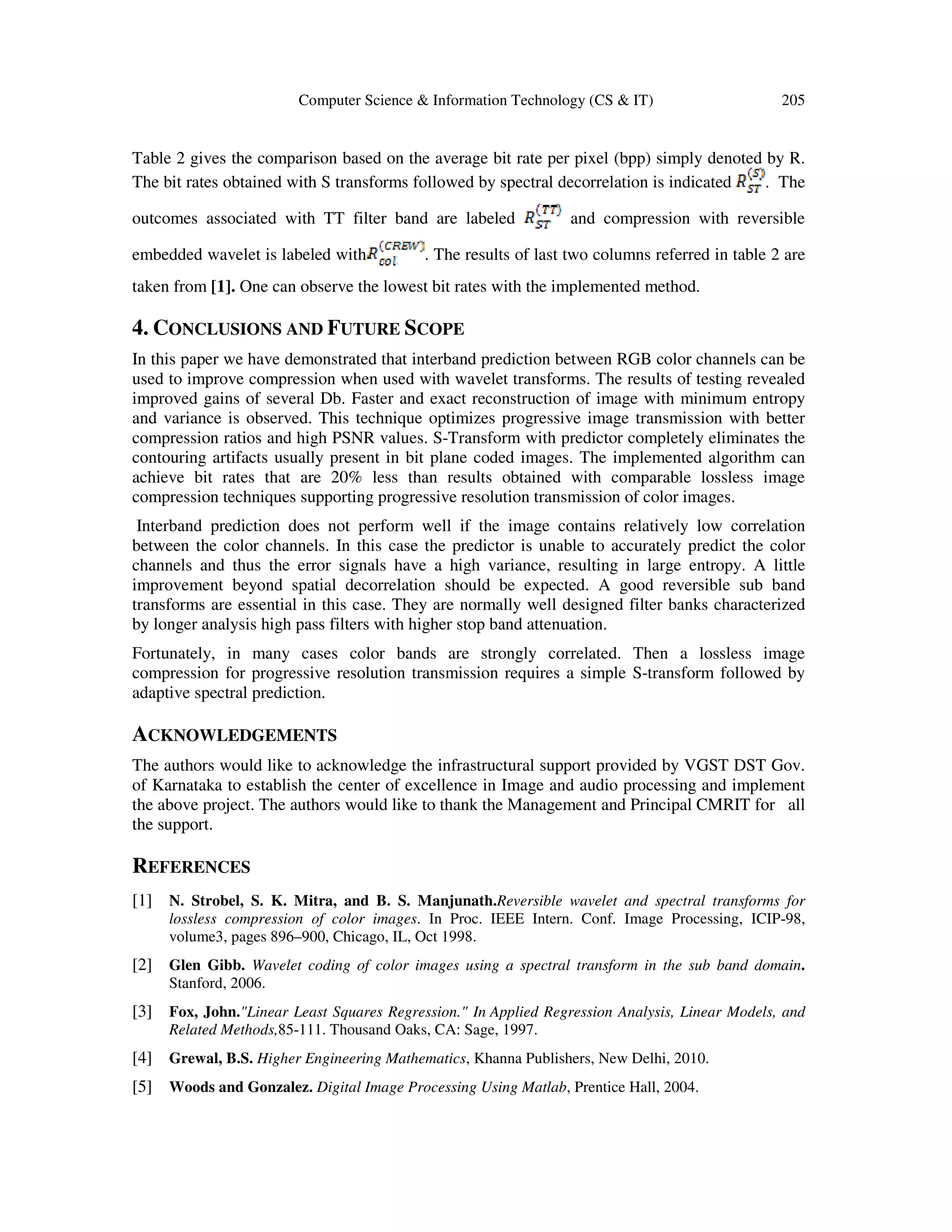 Computer Science & Information Technology (CS & IT) 205
Table 2 gives the comparison based on the average bit rate per pixel (bpp) simply denoted by R.
The bit rates obtained with S transforms followed by spectral decorrelation is indicated . The
outcomes associated with TT filter band are labeled and compression with reversible
embedded wavelet is labeled with . The results of last two columns referred in table 2 are
taken from [1]. One can observe the lowest bit rates with the implemented method.
4. CONCLUSIONS AND FUTURE SCOPE
In this paper we have demonstrated that interband prediction between RGB color channels can be
used to improve compression when used with wavelet transforms. The results of testing revealed
improved gains of several Db. Faster and exact reconstruction of image with minimum entropy
and variance is observed. This technique optimizes progressive image transmission with better
compression ratios and high PSNR values. S-Transform with predictor completely eliminates the
contouring artifacts usually present in bit plane coded images. The implemented algorithm can
achieve bit rates that are 20% less than results obtained with comparable lossless image
compression techniques supporting progressive resolution transmission of color images.
Interband prediction does not perform well if the image contains relatively low correlation
between the color channels. In this case the predictor is unable to accurately predict the color
channels and thus the error signals have a high variance, resulting in large entropy. A little
improvement beyond spatial decorrelation should be expected. A good reversible sub band
transforms are essential in this case. They are normally well designed filter banks characterized
by longer analysis high pass filters with higher stop band attenuation.
Fortunately, in many cases color bands are strongly correlated. Then a lossless image
compression for progressive resolution transmission requires a simple S-transform followed by
adaptive spectral prediction.
ACKNOWLEDGEMENTS
The authors would like to acknowledge the infrastructural support provided by VGST DST Gov.
of Karnataka to establish the center of excellence in Image and audio processing and implement
the above project. The authors would like to thank the Management and Principal CMRIT for all
the support.
REFERENCES
[1] N. Strobel, S. K. Mitra, and B. S. Manjunath.Reversible wavelet and spectral transforms for
lossless compression of color images. In Proc. IEEE Intern. Conf. Image Processing, ICIP-98,
volume3, pages 896–900, Chicago, IL, Oct 1998.
[2] Glen Gibb. Wavelet coding of color images using a spectral transform in the sub band domain.
Stanford, 2006.
[3] Fox, John."Linear Least Squares Regression." In Applied Regression Analysis, Linear Models, and
Related Methods,85-111. Thousand Oaks, CA: Sage, 1997.
[4] Grewal, B.S. Higher Engineering Mathematics, Khanna Publishers, New Delhi, 2010.
[5] Woods and Gonzalez. Digital Image Processing Using Matlab, Prentice Hall, 2004.
 