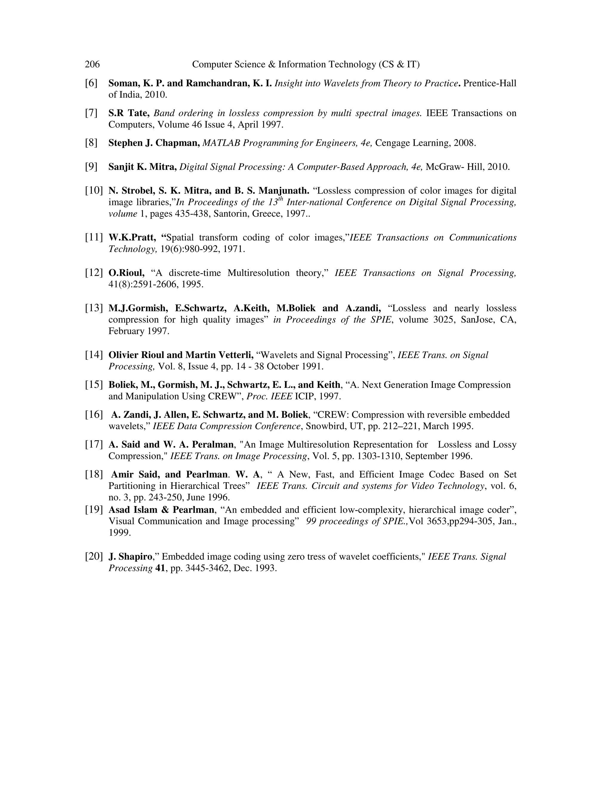206 Computer Science & Information Technology (CS & IT)
[6] Soman, K. P. and Ramchandran, K. I. Insight into Wavelets from Theory to Practice. Prentice-Hall
of India, 2010.
[7] S.R Tate, Band ordering in lossless compression by multi spectral images. IEEE Transactions on
Computers, Volume 46 Issue 4, April 1997.
[8] Stephen J. Chapman, MATLAB Programming for Engineers, 4e, Cengage Learning, 2008.
[9] Sanjit K. Mitra, Digital Signal Processing: A Computer-Based Approach, 4e, McGraw- Hill, 2010.
[10] N. Strobel, S. K. Mitra, and B. S. Manjunath. “Lossless compression of color images for digital
image libraries,”In Proceedings of the 13th
Inter-national Conference on Digital Signal Processing,
volume 1, pages 435-438, Santorin, Greece, 1997..
[11] W.K.Pratt, “Spatial transform coding of color images,”IEEE Transactions on Communications
Technology, 19(6):980-992, 1971.
[12] O.Rioul, “A discrete-time Multiresolution theory,” IEEE Transactions on Signal Processing,
41(8):2591-2606, 1995.
[13] M.J.Gormish, E.Schwartz, A.Keith, M.Boliek and A.zandi, “Lossless and nearly lossless
compression for high quality images” in Proceedings of the SPIE, volume 3025, SanJose, CA,
February 1997.
[14] Olivier Rioul and Martin Vetterli, “Wavelets and Signal Processing”, IEEE Trans. on Signal
Processing, Vol. 8, Issue 4, pp. 14 - 38 October 1991.
[15] Boliek, M., Gormish, M. J., Schwartz, E. L., and Keith, “A. Next Generation Image Compression
and Manipulation Using CREW”, Proc. IEEE ICIP, 1997.
[16] A. Zandi, J. Allen, E. Schwartz, and M. Boliek, “CREW: Compression with reversible embedded
wavelets,” IEEE Data Compression Conference, Snowbird, UT, pp. 212–221, March 1995.
[17] A. Said and W. A. Peralman, "An Image Multiresolution Representation for Lossless and Lossy
Compression," IEEE Trans. on Image Processing, Vol. 5, pp. 1303-1310, September 1996.
[18] Amir Said, and Pearlman. W. A, “ A New, Fast, and Efficient Image Codec Based on Set
Partitioning in Hierarchical Trees” IEEE Trans. Circuit and systems for Video Technology, vol. 6,
no. 3, pp. 243-250, June 1996.
[19] Asad Islam & Pearlman, “An embedded and efficient low-complexity, hierarchical image coder”,
Visual Communication and Image processing” 99 proceedings of SPIE.,Vol 3653,pp294-305, Jan.,
1999.
[20] J. Shapiro,” Embedded image coding using zero tress of wavelet coefficients," IEEE Trans. Signal
Processing 41, pp. 3445-3462, Dec. 1993.
 