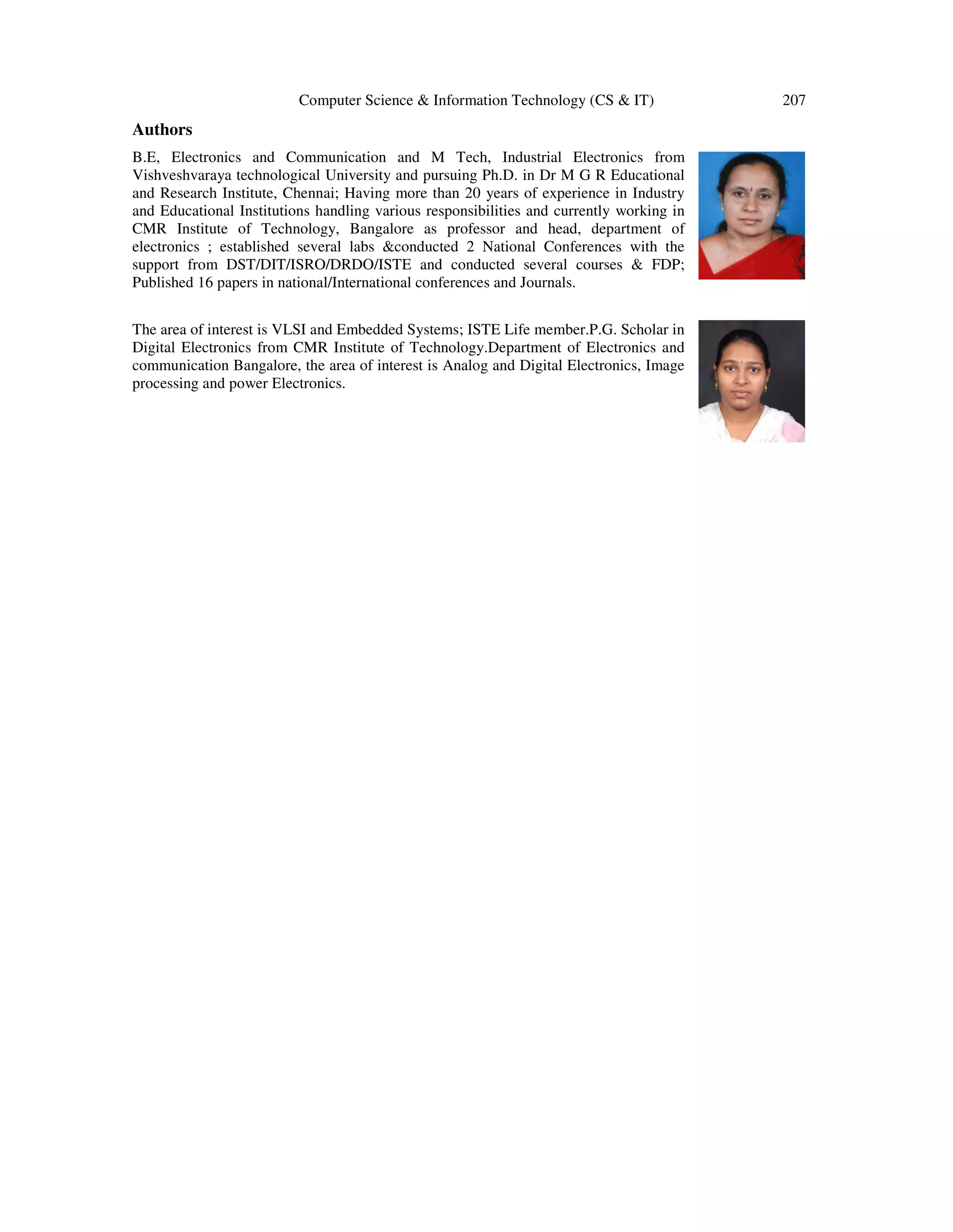 Computer Science & Information Technology (CS & IT) 207
Authors
B.E, Electronics and Communication and M Tech, Industrial Electronics from
Vishveshvaraya technological University and pursuing Ph.D. in Dr M G R Educational
and Research Institute, Chennai; Having more than 20 years of experience in Industry
and Educational Institutions handling various responsibilities and currently working in
CMR Institute of Technology, Bangalore as professor and head, department of
electronics ; established several labs &conducted 2 National Conferences with the
support from DST/DIT/ISRO/DRDO/ISTE and conducted several courses & FDP;
Published 16 papers in national/International conferences and Journals.
The area of interest is VLSI and Embedded Systems; ISTE Life member.P.G. Scholar in
Digital Electronics from CMR Institute of Technology.Department of Electronics and
communication Bangalore, the area of interest is Analog and Digital Electronics, Image
processing and power Electronics.
 