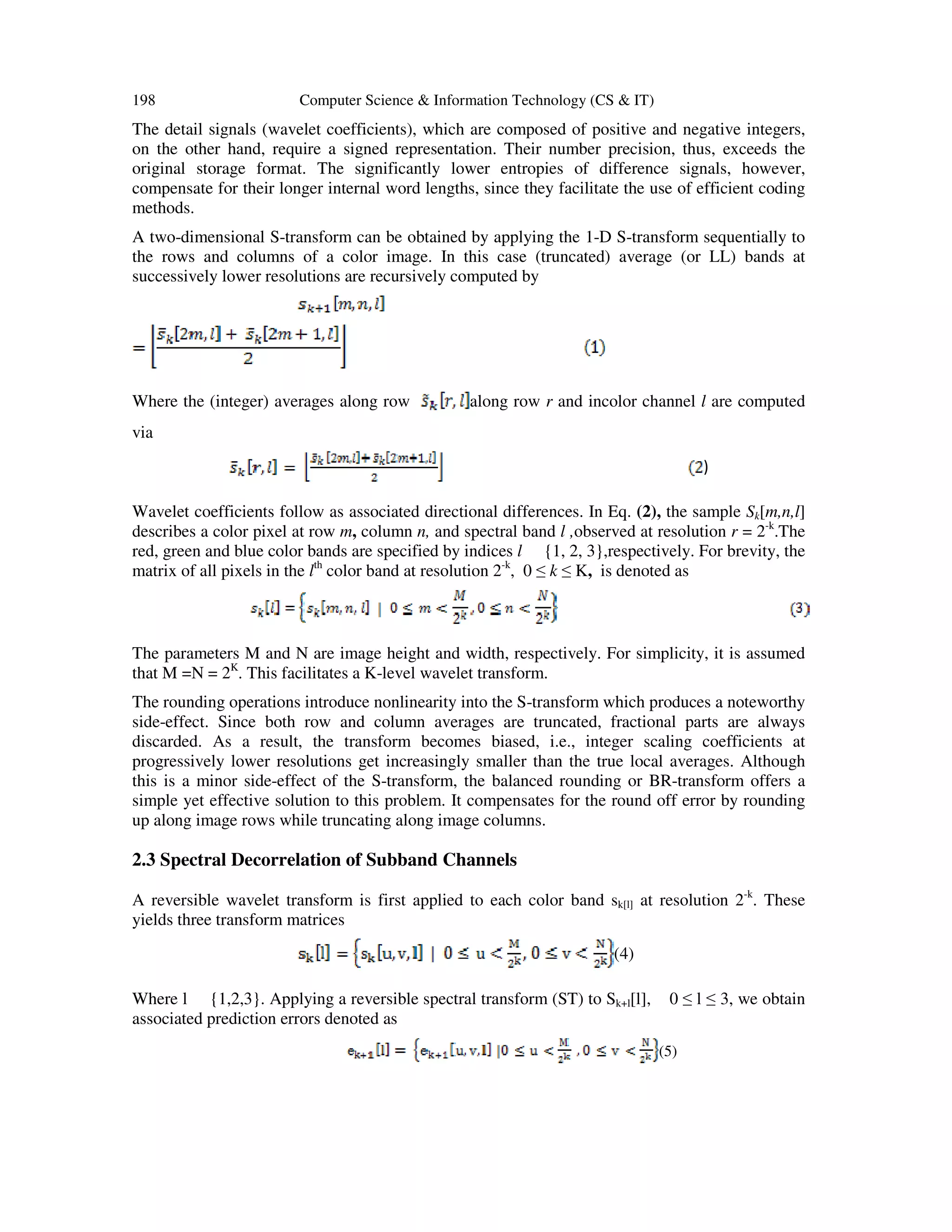 198 Computer Science & Information Technology (CS & IT)
The detail signals (wavelet coefficients), which are composed of positive and negative integers,
on the other hand, require a signed representation. Their number precision, thus, exceeds the
original storage format. The significantly lower entropies of difference signals, however,
compensate for their longer internal word lengths, since they facilitate the use of efficient coding
methods.
A two-dimensional S-transform can be obtained by applying the 1-D S-transform sequentially to
the rows and columns of a color image. In this case (truncated) average (or LL) bands at
successively lower resolutions are recursively computed by
Where the (integer) averages along row along row r and incolor channel l are computed
via
)
Wavelet coefficients follow as associated directional differences. In Eq. (2), the sample Sk[m,n,l]
describes a color pixel at row m, column n, and spectral band l ,observed at resolution r = 2-k
.The
red, green and blue color bands are specified by indices l {1, 2, 3},respectively. For brevity, the
matrix of all pixels in the lth
color band at resolution 2-k
, 0 ≤ k ≤ K, is denoted as
The parameters M and N are image height and width, respectively. For simplicity, it is assumed
that M =N = 2K
. This facilitates a K-level wavelet transform.
The rounding operations introduce nonlinearity into the S-transform which produces a noteworthy
side-effect. Since both row and column averages are truncated, fractional parts are always
discarded. As a result, the transform becomes biased, i.e., integer scaling coefficients at
progressively lower resolutions get increasingly smaller than the true local averages. Although
this is a minor side-effect of the S-transform, the balanced rounding or BR-transform offers a
simple yet effective solution to this problem. It compensates for the round off error by rounding
up along image rows while truncating along image columns.
2.3 Spectral Decorrelation of Subband Channels
A reversible wavelet transform is first applied to each color band sk[l] at resolution 2-k
. These
yields three transform matrices
(4)
Where l {1,2,3}. Applying a reversible spectral transform (ST) to Sk+l[l], 0 ≤ l ≤ 3, we obtain
associated prediction errors denoted as
(5)
 