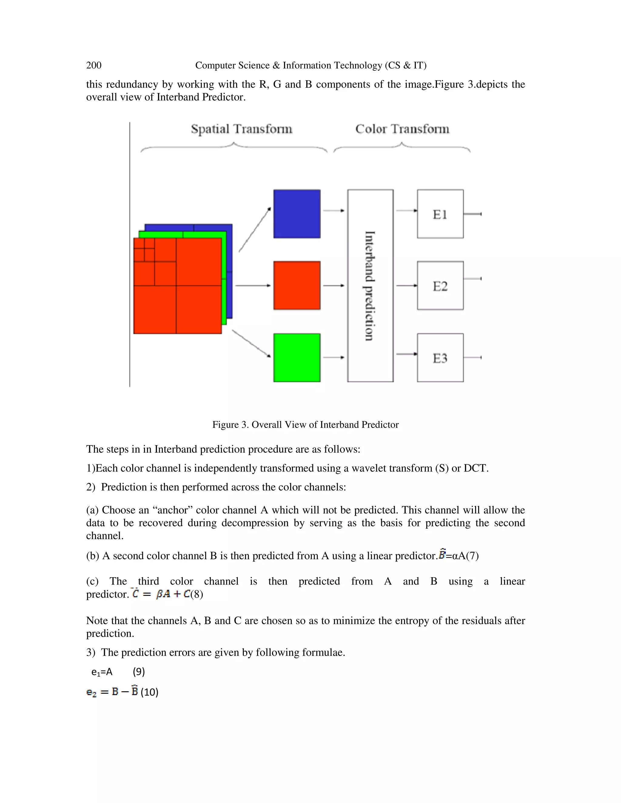 200 Computer Science & Information Technology (CS & IT)
this redundancy by working with the R, G and B components of the image.Figure 3.depicts the
overall view of Interband Predictor.
Figure 3. Overall View of Interband Predictor
The steps in in Interband prediction procedure are as follows:
1)Each color channel is independently transformed using a wavelet transform (S) or DCT.
2) Prediction is then performed across the color channels:
(a) Choose an “anchor” color channel A which will not be predicted. This channel will allow the
data to be recovered during decompression by serving as the basis for predicting the second
channel.
(b) A second color channel B is then predicted from A using a linear predictor. =αA(7)
(c) The third color channel is then predicted from A and B using a linear
predictor. (8)
Note that the channels A, B and C are chosen so as to minimize the entropy of the residuals after
prediction.
3) The prediction errors are given by following formulae.
e1=A (9)
(10)
 