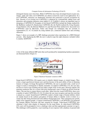 Computer Science & Information Technology (CS & IT) 273
distinguish human users from bots. While CAPTCHAs have been developed based on pure text,
images, audio and video, text CAPTCHAs are almost exclusively used in real applications. In a
text CAPTCHA, characters are deliberately distorted and connected to prevent recognition by
bots. Security of an existing text CAPTCHA is enhanced by systematically adding noise and
distortion, and arranging characters more tightly [3, 4]. Usability is always an important issue in
designing a CAPTCHA [5]. Examples of text-based CAPTCHAs include the Gimpy method [6],
the Baffletext method [7], Handwritten CAPTCHA [8], the PayPal method [9], Using Dynamic
Visual Patterns [10], the Hotmail Method [11] and Pessimal Print method [12]. Successful text
CAPTCHAs used by Microsoft, Yahoo and Google use techniques that are resistant to
segmentation [13, 14, 15] attacks by using random acrs, connected random lines and crowding
characters.
Figure 1 shows an example of a HIP challenge presented when registering for a MSN Hotmail
account. After displaying the HIP, the user is asked to type the eight characters included within
it, namely, X29JTUN3.
Figure 1 Microsoft Hotmail Text CAPTCHA
A few of the many different HIP styles that can be produced by manipulating hardness parameters
are illustrated below (Figure 2).
Figure 2 Hardware Parameter variation in HIPs
Image-based CAPTCHAs [16] require users to identify labeled images or rotated images. They
evince a larger gap between human users and bots because of the poor ability of bots in obtaining
features of images. In Image Recognition CAPTCHAs, the user is provided with a small set of
images to name or distinguish or identify anomalies. In implicit CAPTCHAs [17], the user does
not have to read or type anything and just makes simple clicks on hot spots. Drawing captcha [18]
generates numerous dots on a screen with noisy background, some of which are diverse from the
others. The user has to connect them to each other. Apart from the visual-CAPTCHAs, there exist
a number of audio CAPTCHAs [19, 20, 21] where the user must recognize and type the word that
is played as a sound. Sound-based CAPTCHAs exploit a border range of human abilities which
are mainly based on the auditory perception of human ability to identify words or letters in a
sound clip after being distorted and with additive background noise. Their emergence has greatly
aided vision impaired people. A typical sound-based CAPTCHA is reCAPTCHA [22] proposed
by Carnegie Mellon University and later acquired by Google. Video-based CAPTCHAs also
substitute a brief video display of characters for the usual letters. In video-based CAPTCHAs
[23], users will be prompted to view a challenge video and then appropriately annotate (or tag) it.
The challenges will be graded by exact matching of user response with a database of ground truth
 