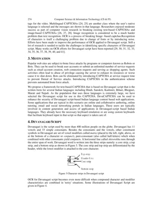 274 Computer Science & Information Technology (CS & IT)
tags for the video. Multilingual CAPTCHAs [24, 25] are another class where the user’s native
language is selected and the messages are shown in that language. Researchers enjoyed moderate
success as part of computer vision research in breaking existing text-based CAPTCHAs and
image-based CAPTCHAs [26, 27, 28]. Image recognition is considered to be a much harder
problem than text recognition. OCR is a process of breaking Image -based captchas.Recognition
of characters is itself a challenging problem due to change of fonts or by introducing noise.
Efforts have been made to improve the performance of OCR applied to Devanagari script. Still a
lot of research is needed to tackle the challenges in identifying specific characters of Devanagari
script. Many works on OCR efforts for Devanagari script have been reported [29, 30, 31, 32, 33,
34, 35, 36, 37, 38, 39, 40, and 41].
3. MOTIVATION
Popular web sites are subject to brute force attacks by programs or computers known as Robots or
Bots. They can be used to break user accounts or submit an unlimited number of service requests
such as email account creation, web connection requests and serving as shopping agents. Such
activities often lead to abuse of privilege causing the server to exhaust its resources or worse
cause it to shut down. Bots can be eliminated by introducing CAPTCHA at service request time
to prevent Denial of Service attacks. Introducing CAPTCHA in the authentication scheme
prevents automated brute force attack.
We propose a framework for text-based CAPTCHA that is based on Devanagari script that is the
written form for several Indian languages including Hindi, Sanskrit, Kashmiri, Bihari, Bhojpuri,
Marati and Nepali. As the population that uses these languages is extremely large, we have
selected the Devanagari script for use in this CAPTCHA. DevaCAPTCHA can be used to
enhance the security of Devanagari script-based Indian language content based web applications.
Some applications that are typical in this scenario are online and collaborative authoring, online
tutoring, email and social networking portals in Indian languages. These users are typically
involved in content generation and access of applications in Devanagari-script based Indian
languages. They already have the necessary keyboard emulation or are using custom keyboards
that facilitate keyboard input in that script so that aspect is taken care of.
4. DEVANAGARI SCRIPT
Devanagari is the script used by more than 400 million people on the globe. Devanagari has 11
vowels and 33 simple consonants. Besides the consonants and the vowels, other constituent
symbols in Devanagari are set of vowel modifiers called matra (placed to the left, right, above, or
at the bottom of a character or conjunct), pure-consonant (also called half-letters) which when
combined with other consonants yield conjuncts. A horizontal line called shirorekha runs through
the entire span of work. Devanagari word is written into the three strips namely: a core strip, a top
strip, and a bottom strip as shown in Figure 3. The core strip and top strip are differentiated by the
header, while the lower modifier is attached to the core character.
Figure 3 Character strips in Devanagari script
OCR for Devanagari script becomes even more difficult when compound character and modifier
characteristics are combined in 'noisy' situations. Some illustrations of Devanagari Script are
given in Figure 4.
 
