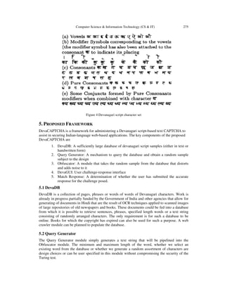 Computer Science & Information Technology (CS & IT) 275
Figure 4 Devanagari script character set
5. PROPOSED FRAMEWORK
DevaCAPTCHA is a framework for administering a Devanagari script-based text CAPTCHA to
assist in securing Indian-language web-based applications. The key components of the proposed
DevaCAPTCHA are
1. DevaDB: A sufficiently large database of devanagari script samples (either in text or
handwritten form)
2. Query Generator: A mechanism to query the database and obtain a random sample
subject to the design
3. Obfuscator: A module that takes the random sample from the database that distorts
and adds noise to it
4. DevaGUI: User challenge-response interface
5. Match Response: A determination of whether the user has submitted the accurate
response for the challenge posed.
5.1 DevaDB
DevaDB is a collection of pages, phrases or words of words of Devanagari characters. Work is
already in progress partially funded by the Government of India and other agencies that allow for
generating of documents in Hindi that are the result of OCR techniques applied to scanned images
of large repositories of old newspapers and books. These documents could be fed into a database
from which it is possible to retrieve sentences, phrases, specified length words or a text string
consisting of randomly arranged characters. The only requirement is for such a database to be
online. Books for which the copyright has expired can also be used for such a purpose. A web
crawler module can be planned to populate the database.
5.2 Query Generator
The Query Generator module simply generates a text string that will be pipelined into the
Obfuscator module. The minimum and maximum length of the word, whether we select an
existing word from the database or whether we generate a random assortment of characters are
design choices or can be user specified in this module without compromising the security of the
Turing test.
 