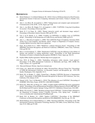 Computer Science & Information Technology (CS & IT) 277
REFERENCES
[1] Shirali-Shahreza1, S. & Shirali-Shahrezal, M., (2010) A Survey Of Human Interactive Proof Systems,
International Journal of Innovative Computing, Information and Control, Volume 6, Number 3(A),
March.
[2] Ahn, L. von, Blum, M., & Langford, J., (2003) “Telling humans and computers apart automatically”,
Communications of the ACM, vol 46, August, pp 57-60.
[3] Ahn, L. von, Blum, M., Hopper, N. J., & Langford, J., (2003, “CAPTCHA: Using hard AI problems
for security”, Proceedings of Eurocrypt 2003.
[4] Baird, H. S. & Popat, K., (2002) “Human interactive proofs and document image analysis”,
Proceedings of Document Analysis Systems 2002, pp 507–518.
[5] Yan, J. & El Ahmad, A. S., (2008) “Usability of CAPTCHAs or usability issue in CAPTCHA
design”, Proceedings of 4th Symposium on Usable Privacy and Security (2008), pp 44-52.
[6] Ahn, L. v., Blum M. & Langford, J., (2000) “The CAPTCHA Project (Completely Automatic Public
Turing Test to tell Computers and Humans Apart)”, Project at Department of Computer Science,
Carnegie-Mellon University, http://www.captcha.net.
[7] Chew, M. & Baird, H. S., (2003) “BaffleText: a Human Interactive Proof.”, Proceedings of 10th
SPIE/IS&T Document Recognition and Retrieval Conference (DRR2003), Santa Clara, California,
USA, pp 305-316.
[8] Rusu, A. & Govindaraju, V., (2004) “Handwritten CAPTCHA: using the difference in the abilities of
humans and machines in reading handwritten words”, Proceedings of the Ninth International
Workshop on Frontiers in Handwriting Recognition (IWFHR-9), Tokyo, Japan, pp. 226-231.
[9] PayPal (2006), PayPal registration. Website https://www.paypal.com.
[10] Liao, W.H. & Chang C., (2004) “Embedding information within dynamic visual patterns”,
Proceedings of the IEEE International Conference on Multimedia and Expo, 2004. (ICME 04),
Taipei, Taiwan, vol. 2, pp 895-898.
[11] Microsoft Hotmail, Website http://www.hotmail.com.
[12] Coates, A.L., Baird, H.S. & Fateman, R. (2001) “Pessimal Print: a Reverse Turing Test," Proceedings
of IAPR 6th International Conference. on Document Analysis and Recognition, pp 1154-1158,
Seattle, Washington, USA, September 10-13.
[13] Baird, H.S. & Riopka, T., (2005) “ScatterType: a Reading CAPTCHA Resistant to Segmentation
Attack”, Proceedings of IS&T/SPIE Document Recognition & Retrieval XII Conference, San Jose,
California, USA, January 16-20.
[14] Ahmad, A.S.E., Yan, J. & Marshall, L., (2010) “The robustness of a new CAPTCHA”, Proceedings of
EUROSEC 2010, Paris, France, ACM 978-1-4503-0059-9/10/0004.
[15] Baird, H.S., Moll, M.A. & Wang, S.Y., (2005) “A highly legible CAPTCHA that resists segmentation
attacks”, Proceedings of Second International Workshop on Human Interactive Proofs (HIP 2005), ed.
By H.S.Baird and D.P.Lopresti, Springer Verlag, LNCS 3517, Bethlehem, Pennsylvania, USA 2005.
[16] Merler, M. & Jacob, J., (2009) “Breaking an Image based CAPTCHA”, Technical Paper submitted to
the Department of Computer Science, Columbia University, USA, Spring term, Available at
www.cs.columbia.edu/~mmerler/project/FinalReport.pdf.
[17] Baird, H.S. & Bentley, J.L., (2005) "Implicit CAPTCHAs", Proceedings of the SPIE/IS&T
Conference on Document Recognition and Retrieval XII (DR&R2005), San Jose, pp. 191-196.
[18] Shirali-Shahreza, M. & Shirali-Shahreza, S., (2006) "Drawing CAPTCHA", Proceedings of the 28th
International Conference Information Technology Interfaces (ITI 2006), Cavtat, Dubrovnik, Croatia,
June 19-22, 2006, pp 475-480.
 