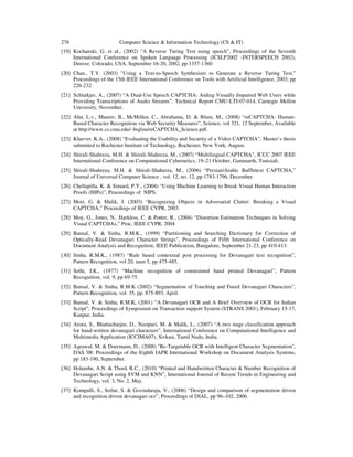 278 Computer Science & Information Technology (CS & IT)
[19] Kochanski, G. et al., (2002) "A Reverse Turing Test using speech", Proceedings of the Seventh
International Conference on Spoken Language Processing (ICSLP2002 -INTERSPEECH 2002),
Denver, Colorado, USA, September 16-20, 2002, pp 1357-1360
[20] Chan., T.Y. (2003) "Using a Text-to-Speech Synthesizer to Generate a Reverse Turing Test,"
Proceedings of the 15th IEEE International Conference on Tools with Artificial Intelligence, 2003, pp
226-232.
[21] Schlaikjer, A., (2007) “A Dual-Use Speech CAPTCHA: Aiding Visually Impaired Web Users while
Providing Transcriptions of Audio Streams”, Technical Report CMU-LTI-07-014, Carnegie Mellon
University, November.
[22] Ahn, L.v., Maurer, B., McMillen, C., Abrahama, D. & Blum, M., (2008) “reCAPTCHA: Human-
Based Character Recognition via Web Security Measures”, Science, vol 321, 12 September, Available
at http://www.cs.cmu.edu/~biglou/reCAPTCHA_Science.pdf.
[23] Kluever, K.A., (2008) “Evaluating the Usability and Security of a Video CAPTCHA”, Master’s thesis
submitted to Rochester Institute of Technology, Rochester, New York, August.
[24] Shirali-Shahreza, M.H. & Shirali-Shahreza, M., (2007) “Multilingual CAPTCHA”, ICCC 2007 IEEE
International Conference on Computational Cybernetics, 19–21 October, Gammarth, Tunisiali.
[25] Shirali-Shahreza, M.H. & Shirali-Shahreza, M., (2006) “Persian/Arabic Baffletext CAPTCHA,”
Journal of Universal Computer Science , vol. 12, no. 12, pp 1783-1796, December.
[26] Chellapilla, K. & Simard, P.Y., (2004) “Using Machine Learning to Break Visual Human Interaction
Proofs (HIPs)”, Proceedings of NIPS.
[27] Mori, G. & Malik, J. (2003) “Recognizing Objects in Adversarial Clutter: Breaking a Visual
CAPTCHA,” Proceedings of IEEE CVPR, 2003.
[28] Moy, G., Jones, N., Harkless, C. & Potter, R., (2004) “Distortion Estimation Techniques in Solving
Visual CAPTCHAs,” Proc. IEEE CVPR, 2004
[29] Bansal, V. & Sinha, R.M.K., (1999) “Partitioning and Searching Dictionary for Correction of
Optically-Read Devanagari Character Strings”, Proceedings of Fifth International Conference on
Document Analysis and Recognition, IEEE Publication, Bangalore, September 21-23, pp 410-413.
[30] Sinha, R.M.K., (1987) “Rule based contextual post processing for Devanagari text recognition”,
Pattern Recognition, vol 20, num 5, pp 475-485.
[31] Sethi, I.K., (1977) “Machine recognition of constrained hand printed Devanagari”, Pattern
Recognition, vol. 9, pp 69-75.
[32] Bansal, V. & Sinha, R.M.K (2002) “Segmentation of Touching and Fused Devanagari Characters”,
Pattern Recognition, vol. 35, pp. 875-893, April.
[33] Bansal, V. & Sinha, R.M.K, (2001) “A Devanagari OCR and A Brief Overview of OCR for Indian
Script”, Proceedings of Symposium on Transaction support System (STRANS 2001), February 15-17,
Kanpur, India.
[34] Arora, S., Bhattacharjee, D., Nasipuri, M. & Malik, L., (2007) “A two stage classification approach
for hand-written devanagari characters”, International Conference on Computational Intelligence and
Multimedia Application (ICCIMA07), Sivkasi, Tamil Nadu, India.
[35] Agrawal, M. & Doermann, D., (2008) "Re-Targetable OCR with Intelligent Character Segmentation",
DAS '08: Proceedings of the Eighth IAPR International Workshop on Document Analysis Systems,
pp 183-190, September.
[36] Holambe, A.N. & Thool, R.C., (2010) “Printed and Handwritten Character & Number Recognition of
Devanagari Script using SVM and KNN”, International Journal of Recent Trends in Engineering and
Technology, vol. 3, No. 2, May.
[37] Kompalli, S., Setlur, S. & Govindaraju, V., (2006) “Design and comparison of segmentation driven
and recognition driven devanagari ocr”, Proceedings of DIAL, pp 96–102, 2006.
 