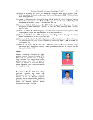 Computer Science & Information Technology (CS & IT) 279
[38] Bansal, V. & Sinha, R.M.K, (2001) “A Complete OCR for Printed Hindi Text in Devnagari Script”,
Sixth International Conference on Document Analysis and Recognition, IEEE Publication, Seatle
USA, 2001, pp 800-804.
[39] Arora, S., Bhattacharjee, D., Nasipuri, M., Basu, D.K. & Kundu, M., (2008) “Combining Multiple
Feature Extraction Techniques for Handwritten Devnagari Character Recognition”, IEEE Region 10
Colloquium and the Third ICIIS, IIT Kharagpur, India Dec 2008.
[40] Arora, S., Malik, L. & Bhattacharjee, D., (2006) “A Novel Approach For Handwritten Devnagari
Recognition” in IEEE –International Conference on Signal And Image Processing, Hubli, Karnataka,
Dec 7-9, 2006.
[41] Bansal, V. & Sinha, R., (2000) “Integrating knowledge sources in Devanagari text recognition”, IEEE
Transactions on System, Man and Cybernetics, vol 30, num 4, pp 500–505.
[42] Bansal, V. & Sinha, R.M.K., (2002) “Segmentation of Touching and Fused Devanagari Characters”,
Pattern Recognition, vol. 35, pp 875-893, April 2002.
[43] Garain, U. & Chaudhuri, B.B., (2001) “Segmentation of Touching Characters in Printed Devnagari
and Bangla Scripts using Fuzzy Multifactorial Analysis”, Proceedings of 6th ICDAR, pp 805-809, 10-
13 September 2001.
[44] Marwah, S.S., Mullick, S.K. & Sinha, R.M.K., (1994) “Recognition of Devanagari characters using a
hierarchical binary decision tree classifier”, IEEE International Conference on Systems, Man and
Cybernetics, October 1994.
Authors
Sushma Yalamanchili completed her under-
graduate studies in Computer Science at BITS,
Pilani, India and graduate studies at Michigan
State University, USA. She has been teaching
graduate students since 1998. Her areas of
interest are Network & Information Security,
Human Interaction Proof, Pattern Recognition
and Image Processing.
M. Kameswara Rao has MCA from Acharya
Nagarjuna University and M.Phil from
Bharatidasan University. He is currently
pursuing M.Tech in Acharya Nagarjuna
University. He has taught graduate students in
Computer Science for ten years. His areas of
interest are Network Security, Pattern
Recognition and Image Processing.
 