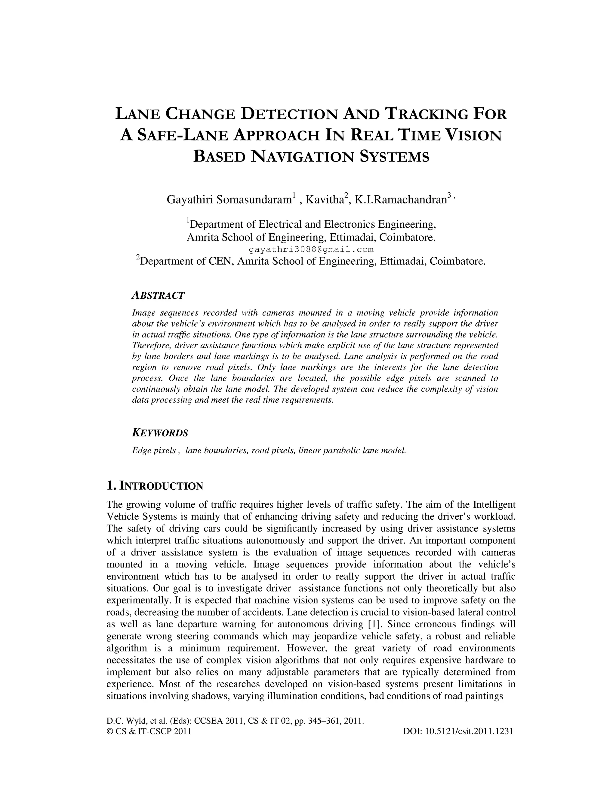D.C. Wyld, et al. (Eds): CCSEA 2011, CS & IT 02, pp. 345–361, 2011.
© CS & IT-CSCP 2011 DOI: 10.5121/csit.2011.1231
LANE CHANGE DETECTION AND TRACKING FOR
A SAFE-LANE APPROACH IN REAL TIME VISION
BASED NAVIGATION SYSTEMS
Gayathiri Somasundaram1
, Kavitha2
, K.I.Ramachandran3 ,
1
Department of Electrical and Electronics Engineering,
Amrita School of Engineering, Ettimadai, Coimbatore.
gayathri3088@gmail.com
2
Department of CEN, Amrita School of Engineering, Ettimadai, Coimbatore.
ABSTRACT
Image sequences recorded with cameras mounted in a moving vehicle provide information
about the vehicle’s environment which has to be analysed in order to really support the driver
in actual trafﬁc situations. One type of information is the lane structure surrounding the vehicle.
Therefore, driver assistance functions which make explicit use of the lane structure represented
by lane borders and lane markings is to be analysed. Lane analysis is performed on the road
region to remove road pixels. Only lane markings are the interests for the lane detection
process. Once the lane boundaries are located, the possible edge pixels are scanned to
continuously obtain the lane model. The developed system can reduce the complexity of vision
data processing and meet the real time requirements.
KEYWORDS
Edge pixels , lane boundaries, road pixels, linear parabolic lane model.
1. INTRODUCTION
The growing volume of traffic requires higher levels of traffic safety. The aim of the Intelligent
Vehicle Systems is mainly that of enhancing driving safety and reducing the driver’s workload.
The safety of driving cars could be signiﬁcantly increased by using driver assistance systems
which interpret trafﬁc situations autonomously and support the driver. An important component
of a driver assistance system is the evaluation of image sequences recorded with cameras
mounted in a moving vehicle. Image sequences provide information about the vehicle’s
environment which has to be analysed in order to really support the driver in actual trafﬁc
situations. Our goal is to investigate driver assistance functions not only theoretically but also
experimentally. It is expected that machine vision systems can be used to improve safety on the
roads, decreasing the number of accidents. Lane detection is crucial to vision-based lateral control
as well as lane departure warning for autonomous driving [1]. Since erroneous findings will
generate wrong steering commands which may jeopardize vehicle safety, a robust and reliable
algorithm is a minimum requirement. However, the great variety of road environments
necessitates the use of complex vision algorithms that not only requires expensive hardware to
implement but also relies on many adjustable parameters that are typically determined from
experience. Most of the researches developed on vision-based systems present limitations in
situations involving shadows, varying illumination conditions, bad conditions of road paintings
 