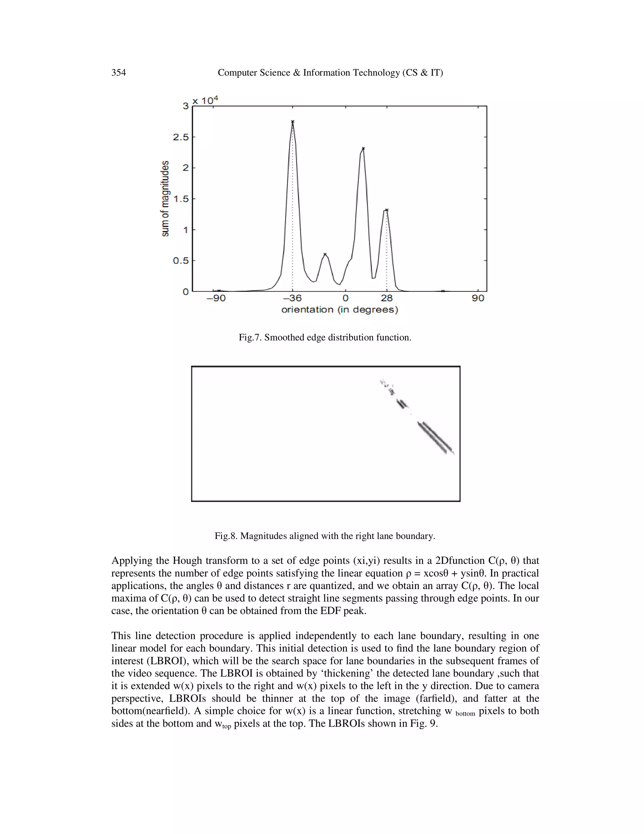 354 Computer Science & Information Technology (CS & IT)
Fig.7. Smoothed edge distribution function.
Fig.8. Magnitudes aligned with the right lane boundary.
Applying the Hough transform to a set of edge points (xi,yi) results in a 2Dfunction C(ρ, θ) that
represents the number of edge points satisfying the linear equation ρ = xcosθ + ysinθ. In practical
applications, the angles θ and distances r are quantized, and we obtain an array C(ρ, θ). The local
maxima of C(ρ, θ) can be used to detect straight line segments passing through edge points. In our
case, the orientation θ can be obtained from the EDF peak.
This line detection procedure is applied independently to each lane boundary, resulting in one
linear model for each boundary. This initial detection is used to ﬁnd the lane boundary region of
interest (LBROI), which will be the search space for lane boundaries in the subsequent frames of
the video sequence. The LBROI is obtained by ‘thickening’ the detected lane boundary ,such that
it is extended w(x) pixels to the right and w(x) pixels to the left in the y direction. Due to camera
perspective, LBROIs should be thinner at the top of the image (farﬁeld), and fatter at the
bottom(nearﬁeld). A simple choice for w(x) is a linear function, stretching w bottom pixels to both
sides at the bottom and wtop pixels at the top. The LBROIs shown in Fig. 9.
 