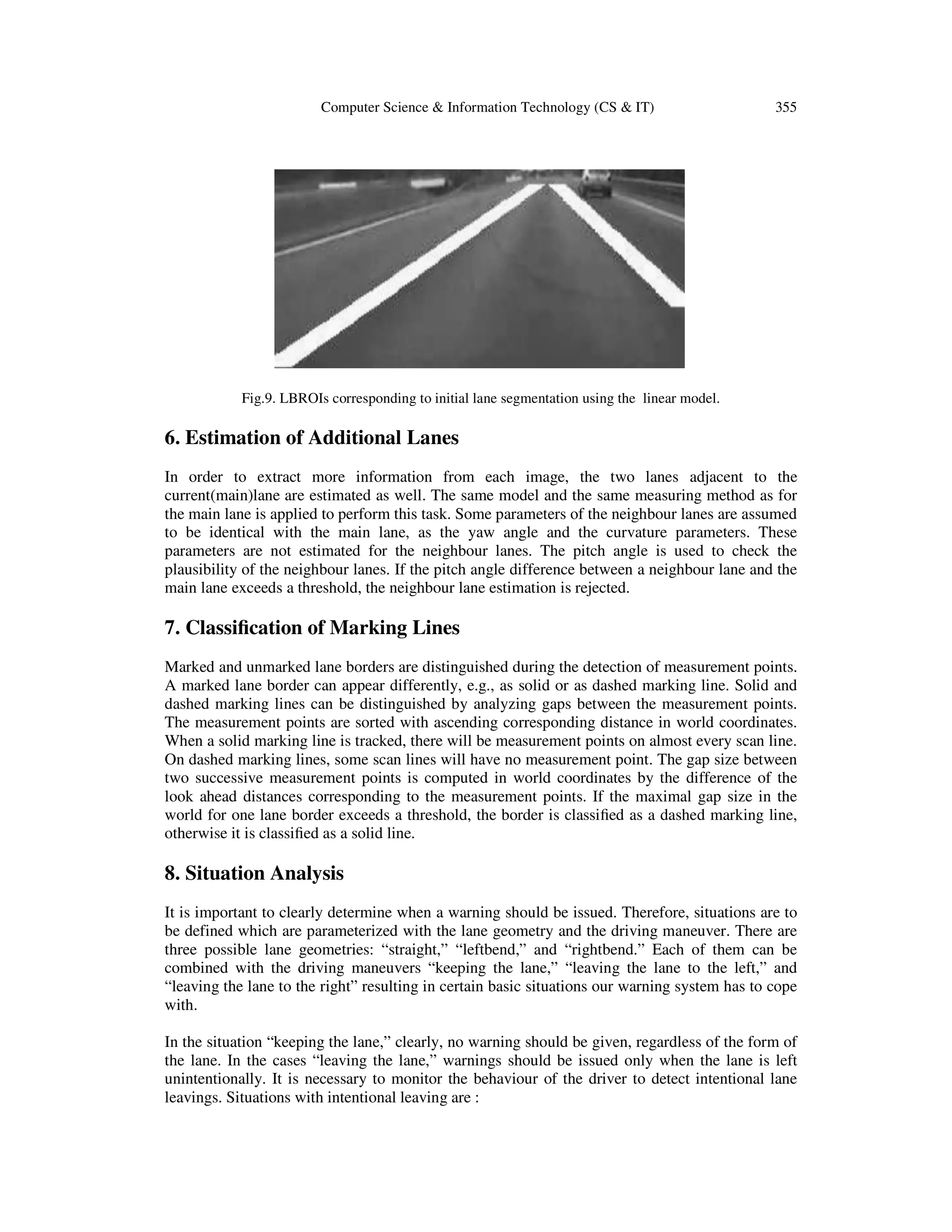 Computer Science & Information Technology (CS & IT) 355
Fig.9. LBROIs corresponding to initial lane segmentation using the linear model.
6. Estimation of Additional Lanes
In order to extract more information from each image, the two lanes adjacent to the
current(main)lane are estimated as well. The same model and the same measuring method as for
the main lane is applied to perform this task. Some parameters of the neighbour lanes are assumed
to be identical with the main lane, as the yaw angle and the curvature parameters. These
parameters are not estimated for the neighbour lanes. The pitch angle is used to check the
plausibility of the neighbour lanes. If the pitch angle difference between a neighbour lane and the
main lane exceeds a threshold, the neighbour lane estimation is rejected.
7. Classiﬁcation of Marking Lines
Marked and unmarked lane borders are distinguished during the detection of measurement points.
A marked lane border can appear differently, e.g., as solid or as dashed marking line. Solid and
dashed marking lines can be distinguished by analyzing gaps between the measurement points.
The measurement points are sorted with ascending corresponding distance in world coordinates.
When a solid marking line is tracked, there will be measurement points on almost every scan line.
On dashed marking lines, some scan lines will have no measurement point. The gap size between
two successive measurement points is computed in world coordinates by the difference of the
look ahead distances corresponding to the measurement points. If the maximal gap size in the
world for one lane border exceeds a threshold, the border is classiﬁed as a dashed marking line,
otherwise it is classiﬁed as a solid line.
8. Situation Analysis
It is important to clearly determine when a warning should be issued. Therefore, situations are to
be defined which are parameterized with the lane geometry and the driving maneuver. There are
three possible lane geometries: “straight,” “leftbend,” and “rightbend.” Each of them can be
combined with the driving maneuvers “keeping the lane,” “leaving the lane to the left,” and
“leaving the lane to the right” resulting in certain basic situations our warning system has to cope
with.
In the situation “keeping the lane,” clearly, no warning should be given, regardless of the form of
the lane. In the cases “leaving the lane,” warnings should be issued only when the lane is left
unintentionally. It is necessary to monitor the behaviour of the driver to detect intentional lane
leavings. Situations with intentional leaving are :
 
