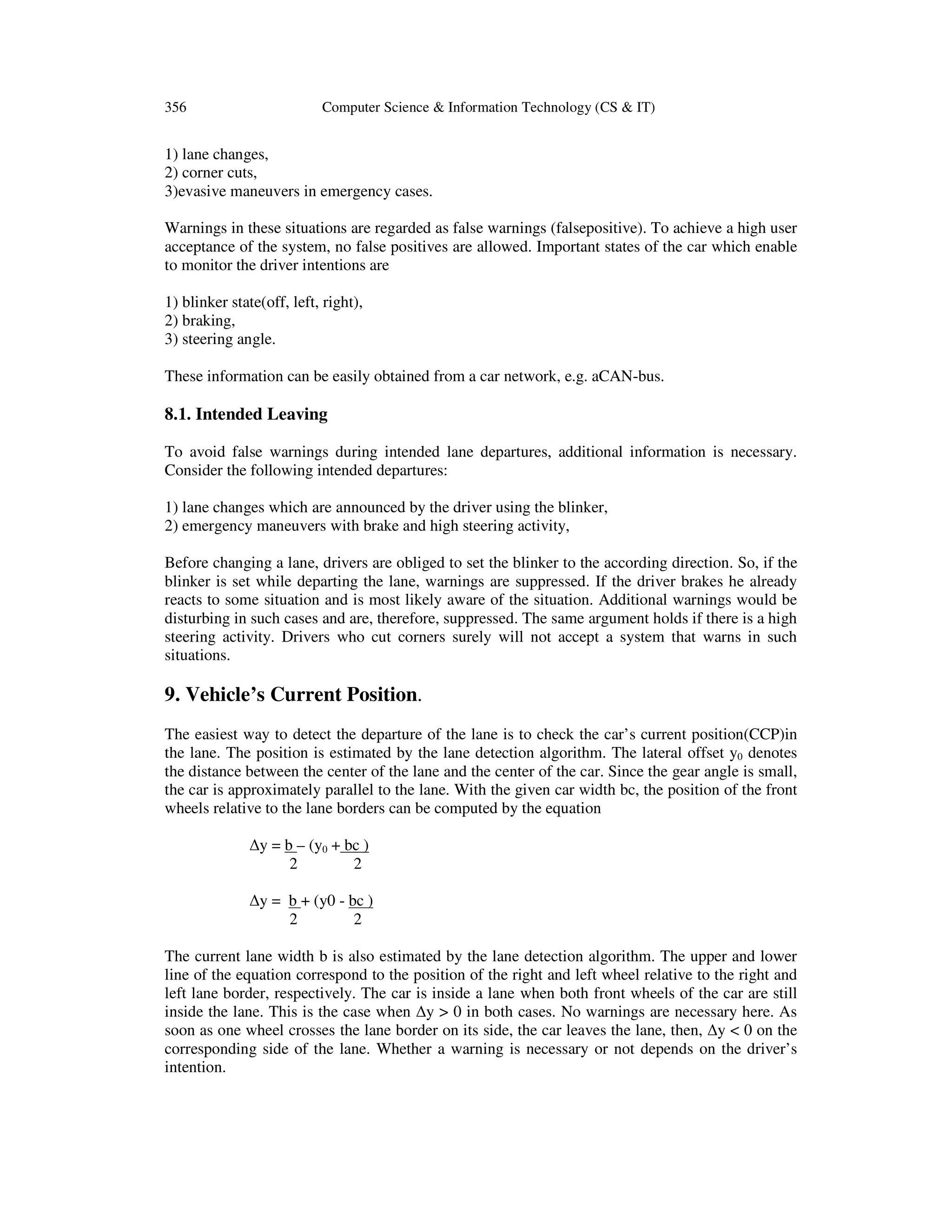 356 Computer Science & Information Technology (CS & IT)
1) lane changes,
2) corner cuts,
3)evasive maneuvers in emergency cases.
Warnings in these situations are regarded as false warnings (falsepositive). To achieve a high user
acceptance of the system, no false positives are allowed. Important states of the car which enable
to monitor the driver intentions are
1) blinker state(off, left, right),
2) braking,
3) steering angle.
These information can be easily obtained from a car network, e.g. aCAN-bus.
8.1. Intended Leaving
To avoid false warnings during intended lane departures, additional information is necessary.
Consider the following intended departures:
1) lane changes which are announced by the driver using the blinker,
2) emergency maneuvers with brake and high steering activity,
Before changing a lane, drivers are obliged to set the blinker to the according direction. So, if the
blinker is set while departing the lane, warnings are suppressed. If the driver brakes he already
reacts to some situation and is most likely aware of the situation. Additional warnings would be
disturbing in such cases and are, therefore, suppressed. The same argument holds if there is a high
steering activity. Drivers who cut corners surely will not accept a system that warns in such
situations.
9. Vehicle’s Current Position.
The easiest way to detect the departure of the lane is to check the car’s current position(CCP)in
the lane. The position is estimated by the lane detection algorithm. The lateral offset y0 denotes
the distance between the center of the lane and the center of the car. Since the gear angle is small,
the car is approximately parallel to the lane. With the given car width bc, the position of the front
wheels relative to the lane borders can be computed by the equation
∆y = b – (y0 + bc )
2 2
∆y = b + (y0 - bc )
2 2
The current lane width b is also estimated by the lane detection algorithm. The upper and lower
line of the equation correspond to the position of the right and left wheel relative to the right and
left lane border, respectively. The car is inside a lane when both front wheels of the car are still
inside the lane. This is the case when ∆y > 0 in both cases. No warnings are necessary here. As
soon as one wheel crosses the lane border on its side, the car leaves the lane, then, ∆y < 0 on the
corresponding side of the lane. Whether a warning is necessary or not depends on the driver’s
intention.
 