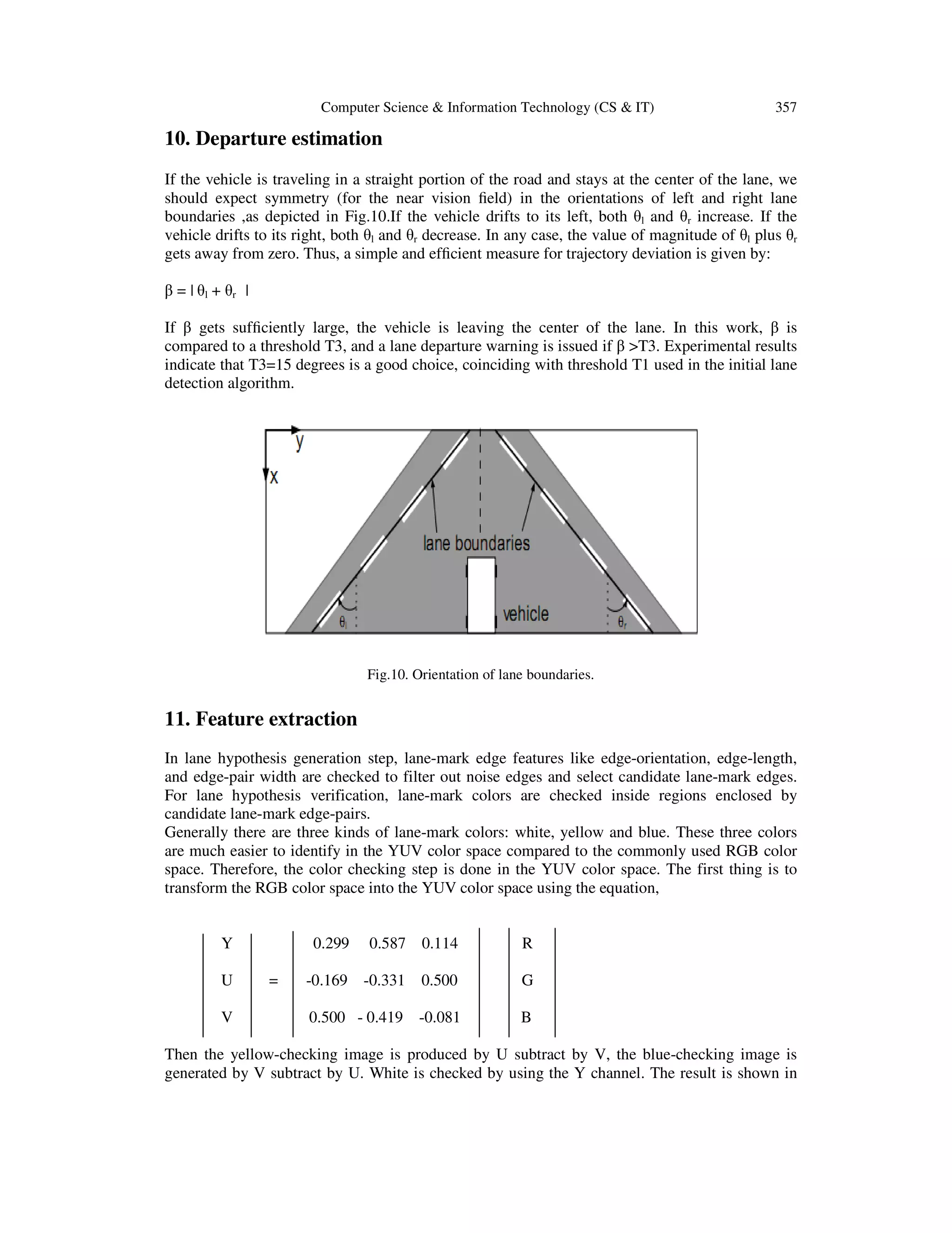 Computer Science & Information Technology (CS & IT) 357
10. Departure estimation
If the vehicle is traveling in a straight portion of the road and stays at the center of the lane, we
should expect symmetry (for the near vision ﬁeld) in the orientations of left and right lane
boundaries ,as depicted in Fig.10.If the vehicle drifts to its left, both θl and θr increase. If the
vehicle drifts to its right, both θl and θr decrease. In any case, the value of magnitude of θl plus θr
gets away from zero. Thus, a simple and efﬁcient measure for trajectory deviation is given by:
β = | θl + θr |
If β gets sufﬁciently large, the vehicle is leaving the center of the lane. In this work, β is
compared to a threshold T3, and a lane departure warning is issued if β >T3. Experimental results
indicate that T3=15 degrees is a good choice, coinciding with threshold T1 used in the initial lane
detection algorithm.
Fig.10. Orientation of lane boundaries.
11. Feature extraction
In lane hypothesis generation step, lane-mark edge features like edge-orientation, edge-length,
and edge-pair width are checked to filter out noise edges and select candidate lane-mark edges.
For lane hypothesis verification, lane-mark colors are checked inside regions enclosed by
candidate lane-mark edge-pairs.
Generally there are three kinds of lane-mark colors: white, yellow and blue. These three colors
are much easier to identify in the YUV color space compared to the commonly used RGB color
space. Therefore, the color checking step is done in the YUV color space. The first thing is to
transform the RGB color space into the YUV color space using the equation,
Y 0.299 0.587 0.114 R
U = -0.169 -0.331 0.500 G
V 0.500 - 0.419 -0.081 B
Then the yellow-checking image is produced by U subtract by V, the blue-checking image is
generated by V subtract by U. White is checked by using the Y channel. The result is shown in
 