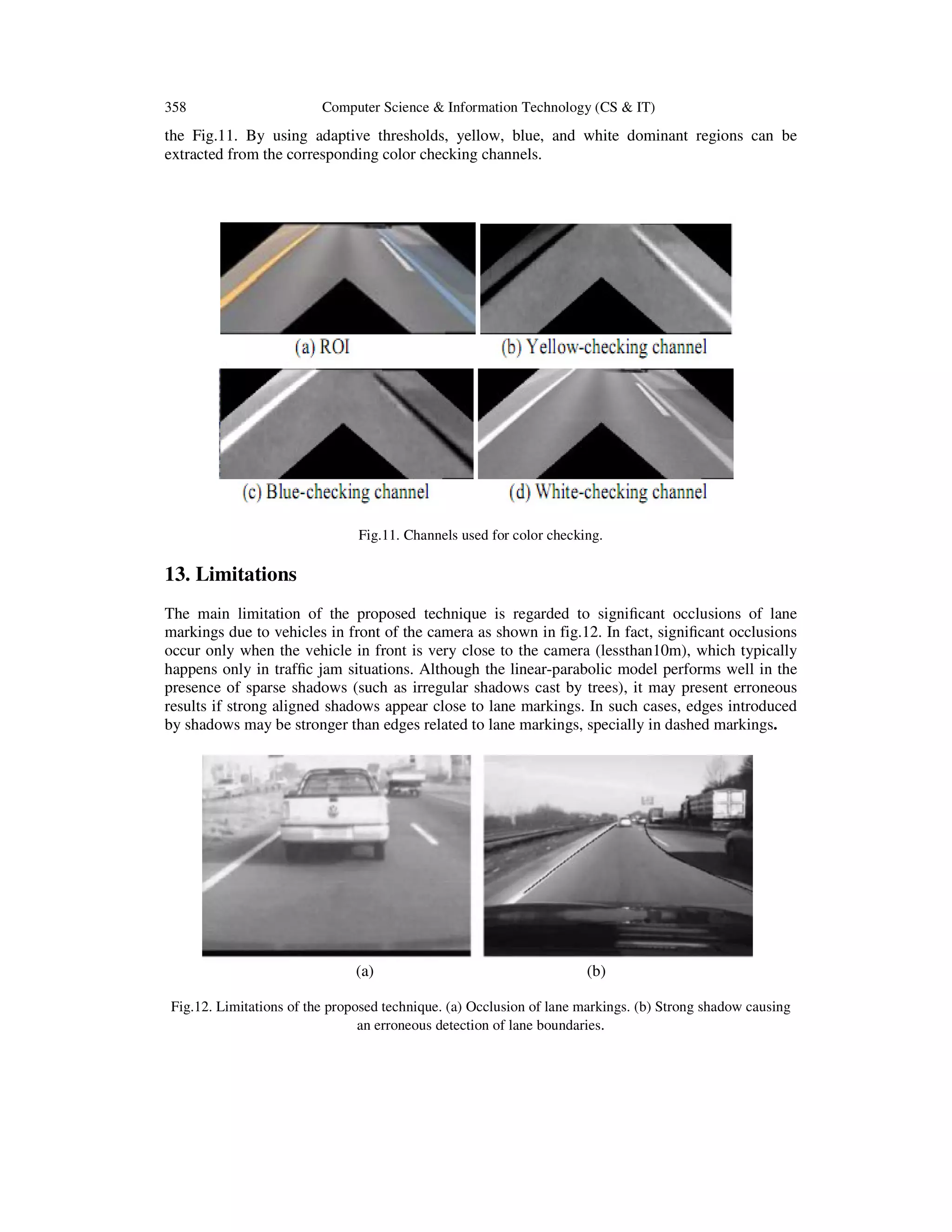 358 Computer Science & Information Technology (CS & IT)
the Fig.11. By using adaptive thresholds, yellow, blue, and white dominant regions can be
extracted from the corresponding color checking channels.
Fig.11. Channels used for color checking.
13. Limitations
The main limitation of the proposed technique is regarded to signiﬁcant occlusions of lane
markings due to vehicles in front of the camera as shown in fig.12. In fact, signiﬁcant occlusions
occur only when the vehicle in front is very close to the camera (lessthan10m), which typically
happens only in trafﬁc jam situations. Although the linear-parabolic model performs well in the
presence of sparse shadows (such as irregular shadows cast by trees), it may present erroneous
results if strong aligned shadows appear close to lane markings. In such cases, edges introduced
by shadows may be stronger than edges related to lane markings, specially in dashed markings.
(a) (b)
Fig.12. Limitations of the proposed technique. (a) Occlusion of lane markings. (b) Strong shadow causing
an erroneous detection of lane boundaries.
 