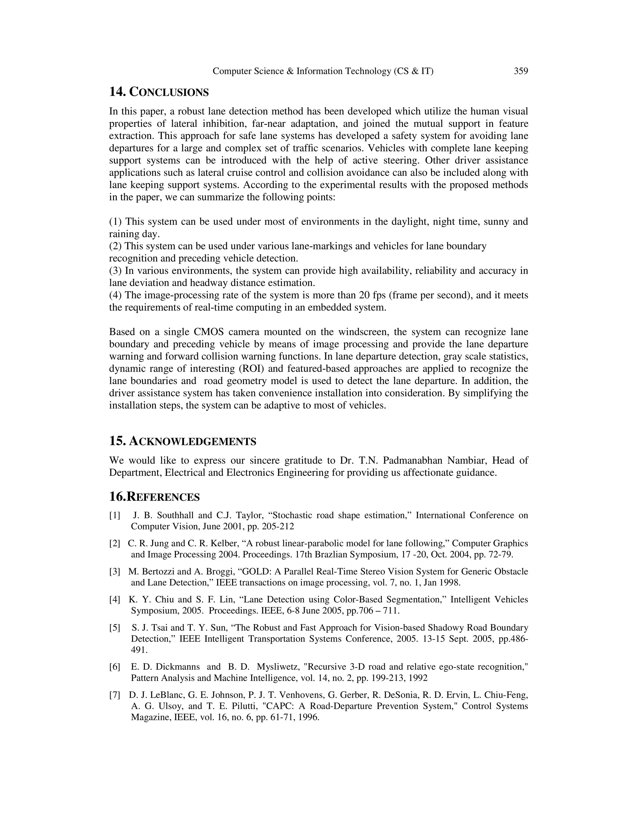 Computer Science & Information Technology (CS & IT) 359
14. CONCLUSIONS
In this paper, a robust lane detection method has been developed which utilize the human visual
properties of lateral inhibition, far-near adaptation, and joined the mutual support in feature
extraction. This approach for safe lane systems has developed a safety system for avoiding lane
departures for a large and complex set of trafﬁc scenarios. Vehicles with complete lane keeping
support systems can be introduced with the help of active steering. Other driver assistance
applications such as lateral cruise control and collision avoidance can also be included along with
lane keeping support systems. According to the experimental results with the proposed methods
in the paper, we can summarize the following points:
(1) This system can be used under most of environments in the daylight, night time, sunny and
raining day.
(2) This system can be used under various lane-markings and vehicles for lane boundary
recognition and preceding vehicle detection.
(3) In various environments, the system can provide high availability, reliability and accuracy in
lane deviation and headway distance estimation.
(4) The image-processing rate of the system is more than 20 fps (frame per second), and it meets
the requirements of real-time computing in an embedded system.
Based on a single CMOS camera mounted on the windscreen, the system can recognize lane
boundary and preceding vehicle by means of image processing and provide the lane departure
warning and forward collision warning functions. In lane departure detection, gray scale statistics,
dynamic range of interesting (ROI) and featured-based approaches are applied to recognize the
lane boundaries and road geometry model is used to detect the lane departure. In addition, the
driver assistance system has taken convenience installation into consideration. By simplifying the
installation steps, the system can be adaptive to most of vehicles.
15. ACKNOWLEDGEMENTS
We would like to express our sincere gratitude to Dr. T.N. Padmanabhan Nambiar, Head of
Department, Electrical and Electronics Engineering for providing us affectionate guidance.
16.REFERENCES
[1] J. B. Southhall and C.J. Taylor, “Stochastic road shape estimation,” International Conference on
Computer Vision, June 2001, pp. 205-212
[2] C. R. Jung and C. R. Kelber, “A robust linear-parabolic model for lane following,” Computer Graphics
and Image Processing 2004. Proceedings. 17th Brazlian Symposium, 17 -20, Oct. 2004, pp. 72-79.
[3] M. Bertozzi and A. Broggi, “GOLD: A Parallel Real-Time Stereo Vision System for Generic Obstacle
and Lane Detection,” IEEE transactions on image processing, vol. 7, no. 1, Jan 1998.
[4] K. Y. Chiu and S. F. Lin, “Lane Detection using Color-Based Segmentation,” Intelligent Vehicles
Symposium, 2005. Proceedings. IEEE, 6-8 June 2005, pp.706 – 711.
[5] S. J. Tsai and T. Y. Sun, “The Robust and Fast Approach for Vision-based Shadowy Road Boundary
Detection,” IEEE Intelligent Transportation Systems Conference, 2005. 13-15 Sept. 2005, pp.486-
491.
[6] E. D. Dickmanns and B. D. Mysliwetz, "Recursive 3-D road and relative ego-state recognition,"
Pattern Analysis and Machine Intelligence, vol. 14, no. 2, pp. 199-213, 1992
[7] D. J. LeBlanc, G. E. Johnson, P. J. T. Venhovens, G. Gerber, R. DeSonia, R. D. Ervin, L. Chiu-Feng,
A. G. Ulsoy, and T. E. Pilutti, "CAPC: A Road-Departure Prevention System," Control Systems
Magazine, IEEE, vol. 16, no. 6, pp. 61-71, 1996.
 
