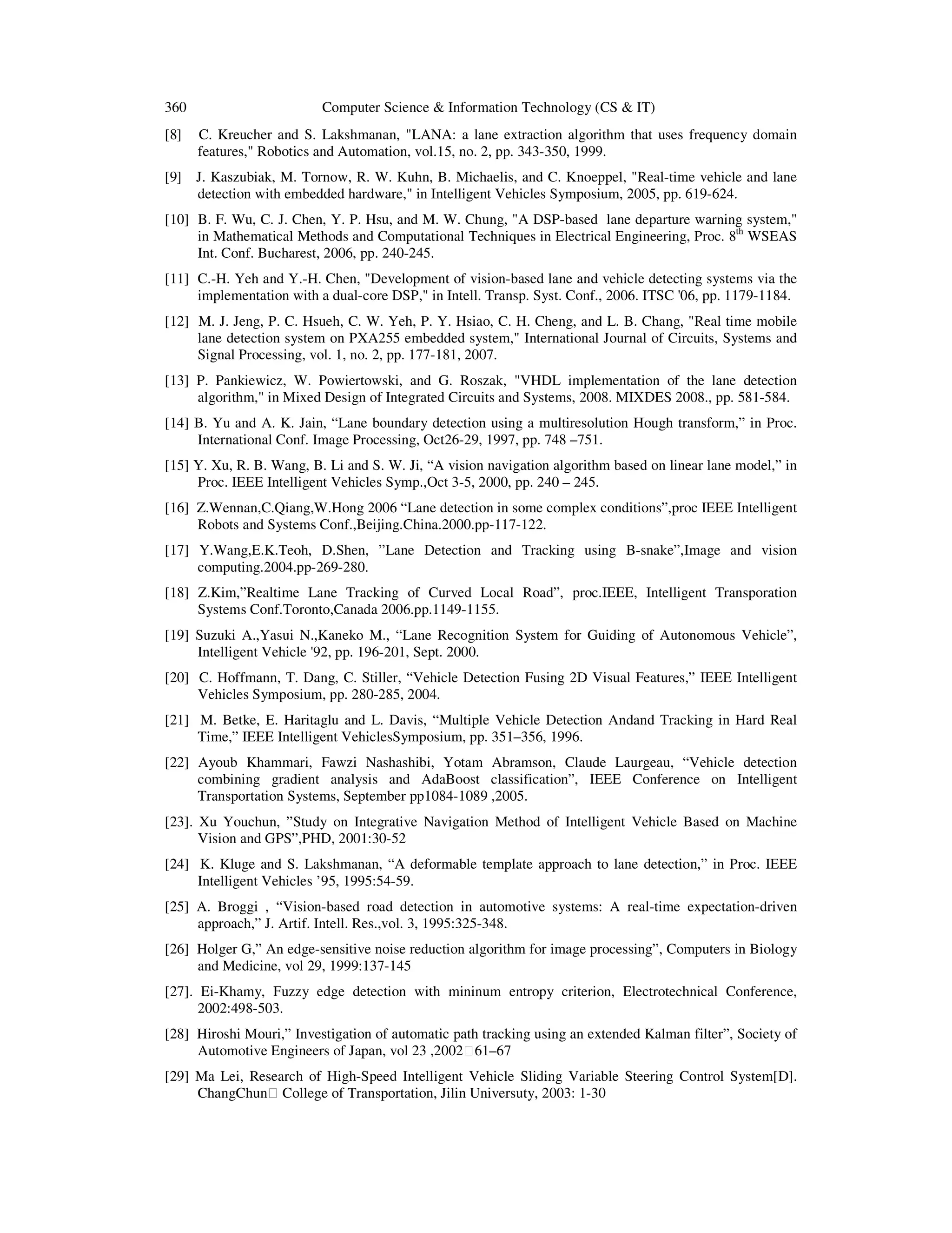 360 Computer Science & Information Technology (CS & IT)
[8] C. Kreucher and S. Lakshmanan, "LANA: a lane extraction algorithm that uses frequency domain
features," Robotics and Automation, vol.15, no. 2, pp. 343-350, 1999.
[9] J. Kaszubiak, M. Tornow, R. W. Kuhn, B. Michaelis, and C. Knoeppel, "Real-time vehicle and lane
detection with embedded hardware," in Intelligent Vehicles Symposium, 2005, pp. 619-624.
[10] B. F. Wu, C. J. Chen, Y. P. Hsu, and M. W. Chung, "A DSP-based lane departure warning system,"
in Mathematical Methods and Computational Techniques in Electrical Engineering, Proc. 8th
WSEAS
Int. Conf. Bucharest, 2006, pp. 240-245.
[11] C.-H. Yeh and Y.-H. Chen, "Development of vision-based lane and vehicle detecting systems via the
implementation with a dual-core DSP," in Intell. Transp. Syst. Conf., 2006. ITSC '06, pp. 1179-1184.
[12] M. J. Jeng, P. C. Hsueh, C. W. Yeh, P. Y. Hsiao, C. H. Cheng, and L. B. Chang, "Real time mobile
lane detection system on PXA255 embedded system," International Journal of Circuits, Systems and
Signal Processing, vol. 1, no. 2, pp. 177-181, 2007.
[13] P. Pankiewicz, W. Powiertowski, and G. Roszak, "VHDL implementation of the lane detection
algorithm," in Mixed Design of Integrated Circuits and Systems, 2008. MIXDES 2008., pp. 581-584.
[14] B. Yu and A. K. Jain, “Lane boundary detection using a multiresolution Hough transform,” in Proc.
International Conf. Image Processing, Oct26-29, 1997, pp. 748 –751.
[15] Y. Xu, R. B. Wang, B. Li and S. W. Ji, “A vision navigation algorithm based on linear lane model,” in
Proc. IEEE Intelligent Vehicles Symp.,Oct 3-5, 2000, pp. 240 – 245.
[16] Z.Wennan,C.Qiang,W.Hong 2006 “Lane detection in some complex conditions”,proc IEEE Intelligent
Robots and Systems Conf.,Beijing.China.2000.pp-117-122.
[17] Y.Wang,E.K.Teoh, D.Shen, ”Lane Detection and Tracking using B-snake”,Image and vision
computing.2004.pp-269-280.
[18] Z.Kim,”Realtime Lane Tracking of Curved Local Road”, proc.IEEE, Intelligent Transporation
Systems Conf.Toronto,Canada 2006.pp.1149-1155.
[19] Suzuki A.,Yasui N.,Kaneko M., “Lane Recognition System for Guiding of Autonomous Vehicle”,
Intelligent Vehicle '92, pp. 196-201, Sept. 2000.
[20] C. Hoffmann, T. Dang, C. Stiller, “Vehicle Detection Fusing 2D Visual Features,” IEEE Intelligent
Vehicles Symposium, pp. 280-285, 2004.
[21] M. Betke, E. Haritaglu and L. Davis, “Multiple Vehicle Detection Andand Tracking in Hard Real
Time,” IEEE Intelligent VehiclesSymposium, pp. 351–356, 1996.
[22] Ayoub Khammari, Fawzi Nashashibi, Yotam Abramson, Claude Laurgeau, “Vehicle detection
combining gradient analysis and AdaBoost classification”, IEEE Conference on Intelligent
Transportation Systems, September pp1084-1089 ,2005.
[23]. Xu Youchun, ”Study on Integrative Navigation Method of Intelligent Vehicle Based on Machine
Vision and GPS”,PHD, 2001:30-52
[24] K. Kluge and S. Lakshmanan, “A deformable template approach to lane detection,” in Proc. IEEE
Intelligent Vehicles ’95, 1995:54-59.
[25] A. Broggi , “Vision-based road detection in automotive systems: A real-time expectation-driven
approach,” J. Artif. Intell. Res.,vol. 3, 1995:325-348.
[26] Holger G,” An edge-sensitive noise reduction algorithm for image processing”, Computers in Biology
and Medicine, vol 29, 1999:137-145
[27]. Ei-Khamy, Fuzzy edge detection with mininum entropy criterion, Electrotechnical Conference,
2002:498-503.
[28] Hiroshi Mouri,” Investigation of automatic path tracking using an extended Kalman filter”, Society of
Automotive Engineers of Japan, vol 23 ,200261–67
[29] Ma Lei, Research of High-Speed Intelligent Vehicle Sliding Variable Steering Control System[D].
ChangChun College of Transportation, Jilin Universuty, 2003: 1-30
 
