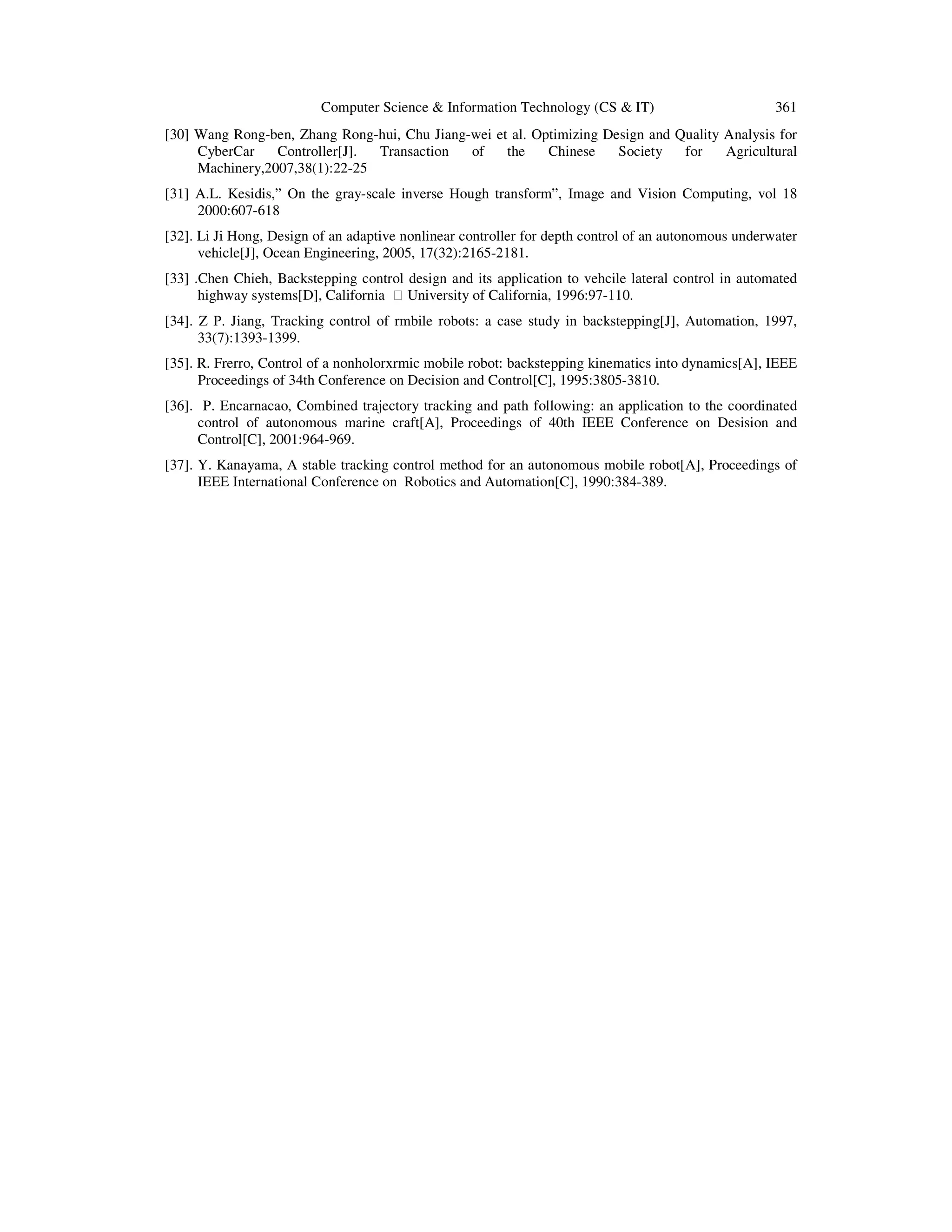 Computer Science  Information Technology (CS  IT) 361
[30] Wang Rong-ben, Zhang Rong-hui, Chu Jiang-wei et al. Optimizing Design and Quality Analysis for
CyberCar Controller[J]. Transaction of the Chinese Society for Agricultural
Machinery,2007,38(1):22-25
[31] A.L. Kesidis,” On the gray-scale inverse Hough transform”, Image and Vision Computing, vol 18
2000:607-618
[32]. Li Ji Hong, Design of an adaptive nonlinear controller for depth control of an autonomous underwater
vehicle[J], Ocean Engineering, 2005, 17(32):2165-2181.
[33] .Chen Chieh, Backstepping control design and its application to vehcile lateral control in automated
highway systems[D], California  University of California, 1996:97-110.
[34]. Z P. Jiang, Tracking control of rmbile robots: a case study in backstepping[J], Automation, 1997,
33(7):1393-1399.
[35]. R. Frerro, Control of a nonholorxrmic mobile robot: backstepping kinematics into dynamics[A], IEEE
Proceedings of 34th Conference on Decision and Control[C], 1995:3805-3810.
[36]. P. Encarnacao, Combined trajectory tracking and path following: an application to the coordinated
control of autonomous marine craft[A], Proceedings of 40th IEEE Conference on Desision and
Control[C], 2001:964-969.
[37]. Y. Kanayama, A stable tracking control method for an autonomous mobile robot[A], Proceedings of
IEEE International Conference on Robotics and Automation[C], 1990:384-389.
 