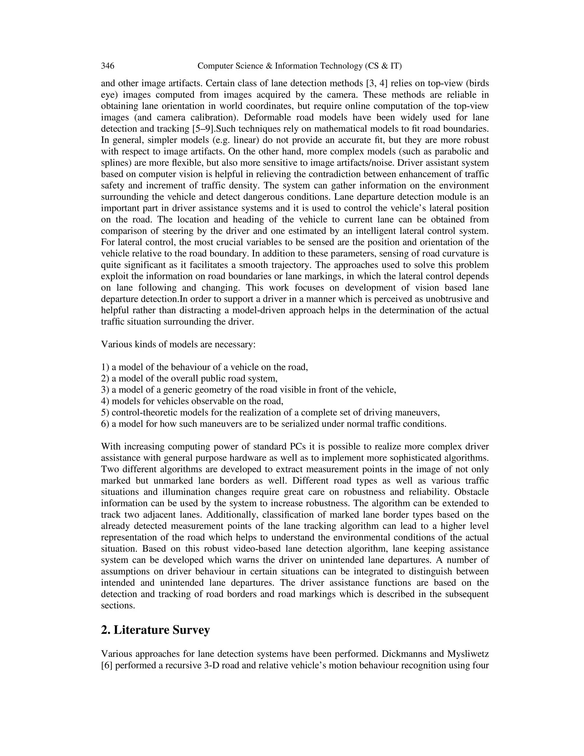346 Computer Science & Information Technology (CS & IT)
and other image artifacts. Certain class of lane detection methods [3, 4] relies on top-view (birds
eye) images computed from images acquired by the camera. These methods are reliable in
obtaining lane orientation in world coordinates, but require online computation of the top-view
images (and camera calibration). Deformable road models have been widely used for lane
detection and tracking [5–9].Such techniques rely on mathematical models to ﬁt road boundaries.
In general, simpler models (e.g. linear) do not provide an accurate ﬁt, but they are more robust
with respect to image artifacts. On the other hand, more complex models (such as parabolic and
splines) are more ﬂexible, but also more sensitive to image artifacts/noise. Driver assistant system
based on computer vision is helpful in relieving the contradiction between enhancement of traffic
safety and increment of traffic density. The system can gather information on the environment
surrounding the vehicle and detect dangerous conditions. Lane departure detection module is an
important part in driver assistance systems and it is used to control the vehicle’s lateral position
on the road. The location and heading of the vehicle to current lane can be obtained from
comparison of steering by the driver and one estimated by an intelligent lateral control system.
For lateral control, the most crucial variables to be sensed are the position and orientation of the
vehicle relative to the road boundary. In addition to these parameters, sensing of road curvature is
quite significant as it facilitates a smooth trajectory. The approaches used to solve this problem
exploit the information on road boundaries or lane markings, in which the lateral control depends
on lane following and changing. This work focuses on development of vision based lane
departure detection.In order to support a driver in a manner which is perceived as unobtrusive and
helpful rather than distracting a model-driven approach helps in the determination of the actual
trafﬁc situation surrounding the driver.
Various kinds of models are necessary:
1) a model of the behaviour of a vehicle on the road,
2) a model of the overall public road system,
3) a model of a generic geometry of the road visible in front of the vehicle,
4) models for vehicles observable on the road,
5) control-theoretic models for the realization of a complete set of driving maneuvers,
6) a model for how such maneuvers are to be serialized under normal trafﬁc conditions.
With increasing computing power of standard PCs it is possible to realize more complex driver
assistance with general purpose hardware as well as to implement more sophisticated algorithms.
Two different algorithms are developed to extract measurement points in the image of not only
marked but unmarked lane borders as well. Different road types as well as various trafﬁc
situations and illumination changes require great care on robustness and reliability. Obstacle
information can be used by the system to increase robustness. The algorithm can be extended to
track two adjacent lanes. Additionally, classiﬁcation of marked lane border types based on the
already detected measurement points of the lane tracking algorithm can lead to a higher level
representation of the road which helps to understand the environmental conditions of the actual
situation. Based on this robust video-based lane detection algorithm, lane keeping assistance
system can be developed which warns the driver on unintended lane departures. A number of
assumptions on driver behaviour in certain situations can be integrated to distinguish between
intended and unintended lane departures. The driver assistance functions are based on the
detection and tracking of road borders and road markings which is described in the subsequent
sections.
2. Literature Survey
Various approaches for lane detection systems have been performed. Dickmanns and Mysliwetz
[6] performed a recursive 3-D road and relative vehicle’s motion behaviour recognition using four
 